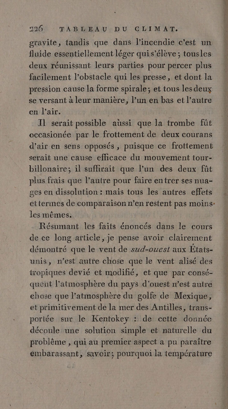srayvite, tandis que dans l'incendie c'est un fluide essentiellement léger quis’élève ; tousles deux réunissant leurs parties pour percer plus facilement l’obstacle qui les presse, et dont la pression cause la forme spirale; et tous les deux se versant à leur manière, l’un en bas et l’autre en l'air. I] serait possible aussi que la trombe fût occasionée par le frottement de deux courans d’air en sens opposés , puisque ce frottemené serait une cause efficace du mouvement tour- billonaire; il suffirait que l’un des deux fût plus frais que l’autre pour faire entrer ses nua- ges en dissolution : mais tous les autres effets ettermes de comparaison n’en restent pas moins’ les mêmes. Résumant les faits énoncés dans le cours de ce long article, je pense avoir clairement démontré que le vent de szd-ouest aux États- unis, n’est autre chose que le vent alisé des tropiques devié et modifié, et que par consé- quent l’atmosphère du pays d'ouest n’est autre chose que l’atmosphère du golfe de Mexique, et primitivement de la mer des Antilles, trans- portée sur le Kentokey : de cette donnée découle une solution simple et naturelle du problème , qui au premier aspect a pu paraître émbarassant, savoir; pourquoi la température