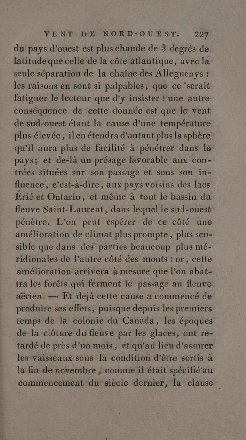 du pays d'ouest est plus chaude de 3 degrés de latitude que celle de la côte atlantique, avec la seule séparation de la chaîne des Alleguenys : les raisons en sont si palpables, que ce ‘serait fatiguer le lecteur que d’y insister : une autre conséquence de cette donnée est que le vent de sud-ouest étant la cause d’une température plus éievée, il en étendra d'autant plus la sphère qu’il aura plus de facilité à pénétrer dans le pays; et de-là un présage favorable aux con- trées situées sur son passage et sous son in- fluence, c’est-à-dire, aux pays voisins des lacs Érié et Ontario, et même à tout le bassin du fleuve Saint-Laurent, dans lequel le sud-ouest pénètre. L’on peut espérer de ce côté une amélioration de climat plus prompte, plis sen- sible que dans des parties beaucoup plus mé- ridionales de l’autre côté des monts : or, cette amélioration arrivera à mesure que l’on abat- tra les forêts qui ferment lé passage au fleuve aérien. — Et deja cette cause a commencé de produire ses effets, puisque dépuis les preiniers temps de la colonie du Canada, les époques de la clôture du fleuve par les glaces, ont re- tardé de près d’un mois, et qu’au liéu d’assurer _ les vaisseaux sous la condition d'être sortis à la fin de novembre , comme il était spécifié'au commencement du siècle dernier, la clause
