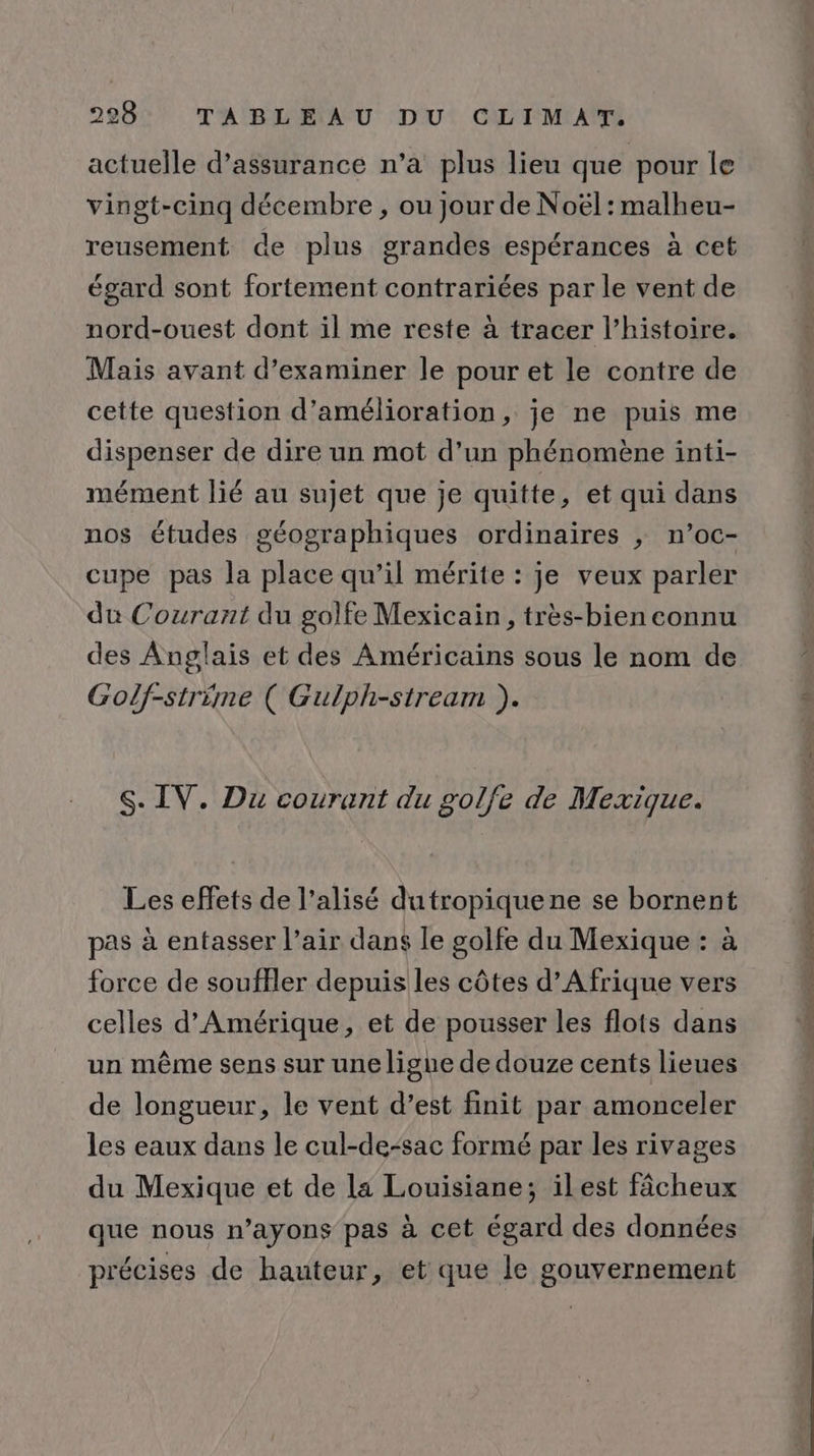 actuelle d'assurance n’a plus lieu que pour le vingt-cinq décembre, ou jour de Noël: malheu- reusement de plus grandes espérances à cet égard sont fortement contrariées par le vent de nord-ouest dont il me reste à tracer l’histoire. Mais avant d'examiner le pour et le contre de cette question d'amélioration, je ne puis me dispenser de dire un mot d’un phénomène inti- mément lié au sujet que je quitte, et qui dans nos études géographiques ordinaires , n’oc- cupe pas la place qu’il mérite : je veux parler du Courant du golfe Mexicain, très-bien connu des Anglais et des Américains sous le nom de Golf-strime ( Gulph-stream ). S. IV. Du courant du golfe de Mexique. Les effets de l’alisé dutropiquene se bornent pas à entfasser l’air dans le golfe du Mexique : à force de souffler depuis les côtes d'Afrique vers celles d'Amérique, et de pousser les flots dans un même sens sur une ligue de douze cents lieues de longueur, le vent d’est finit par amonceler les eaux dans le cul-de-sac formé par les rivages du Mexique et de la Louisiane; ilest fâcheux que nous n’ayons pas à cet égard des données précises de hauteur, et que le gouvernement ré tete dé ae ot à dE le pare he à