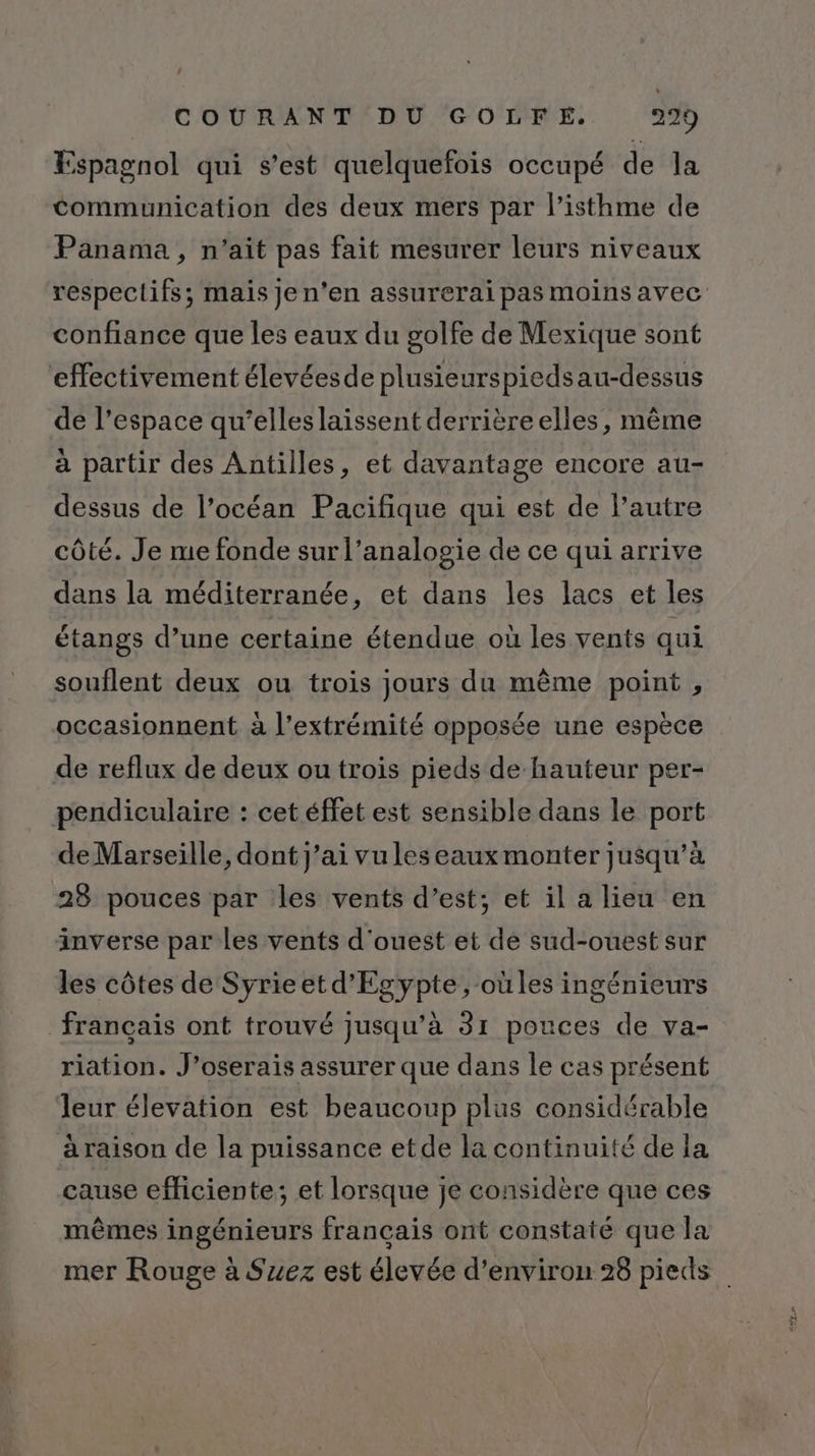 Espagnol qui s’est quelquefois occupé de la Communication des deux mers par l’isthme de Panama, n'ait pas fait mesurer leurs niveaux respectifs; mais Je n'en assurerai pas moins avec confiance que les eaux du golfe de Mexique sont effectivement élevéesde plusieurspiedsau-dessus de l’espace qu’elleslaissent derrière elles, même à partir des Antilles, et davantage encore au- dessus de l’océan Pacifique qui est de l’autre côté. Je me fonde sur l’analogie de ce qui arrive dans la méditerranée, et dans les lacs et les étangs d’une certaine étendue où les vents qui souflent deux ou trois jours du même point , occasionnent à l'extrémité opposée une espèce de reflux de deux ou trois pieds de hauteur per- pendiculaire : cet éffet est sensible dans le port de Marseille, dont j’ai vuleseaux monter jusqu’à 28 pouces par les vents d’est; et il a lieu en inverse par les vents d'ouest et de sud-ouest sur les côtes de Syrieet d'Egypte, oùles ingénieurs français ont trouvé jusqu’à 31 pouces de va- riation. J’oserais assurer que dans le cas présent leur élevation est beaucoup plus considérable aäraison de la puissance etde la continuité de la cause efficiente; et lorsque je considère que ces mêmes ingénieurs français ont constaté que la mer Rouge à Suez est élevée d'environ 28 pieds