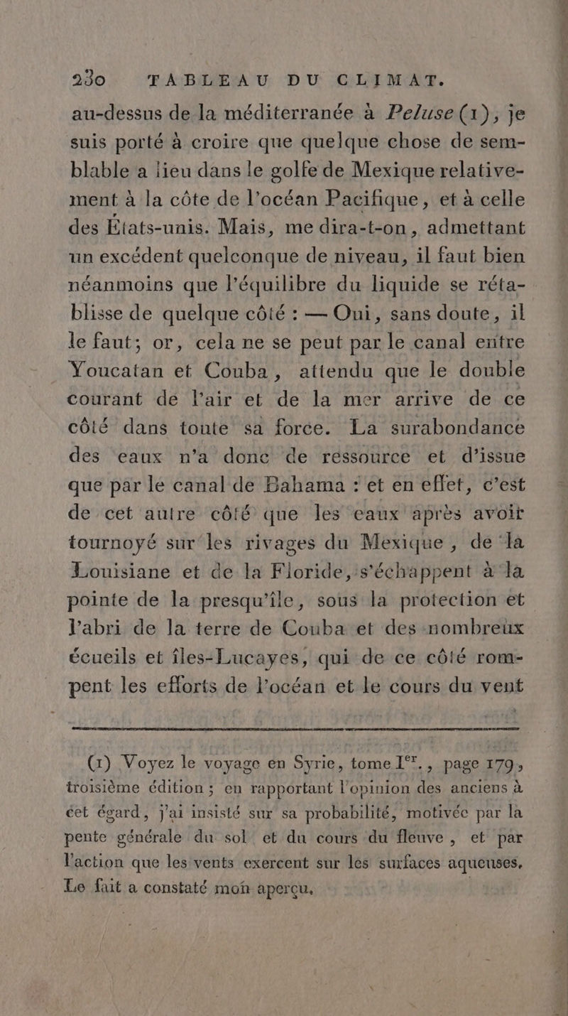 au-dessus de la méditerranée à Peluse (1), je suis porté à croire que quelque chose de sem- blable a lieu dans le golfe de Mexique relative- ment à la côte de l’océan Pacifique, et à celle des États-unis. Mais, me dira-t-on, admettant un excédent quelconque de niveau, il faut bien néanmoins que l’équilibre du liquide se réta- blisse de quelque côté : — Oui, sans doute, il le faut; or, cela ne se peut par le canal entre Youcatan et Couba, attendu que le double courant de l'air et de la mer arrive de ce côté dans toute sa force. La surabondance des eaux n’a donc de ressource et d’issue que par le canal de Bahama : et en effet, c’est de cet autre côté que les eaux après avoit tournoyé sur les rivages du Mexique, de ‘la Louisiane et de la Floride, s’échappent à ‘la l'abri de la terre de Couba et des nombreux écueils et îles-Lucayes, qui de ce côté rom- pent les eflorts de l’océan et le cours du vent (:) Voyez le voyage en Syrie, tome I°., page 179, troisième édition; en rapportant l'opinion des anciens à cet égard, J'ai insisté sur sa probabilité, motivée par la pente générale du sol’ et du cours du fleuve , et par l'action que les vents exercent sur les surfaces aqueuses. Le fait a constaté moñ aperçu. UN D