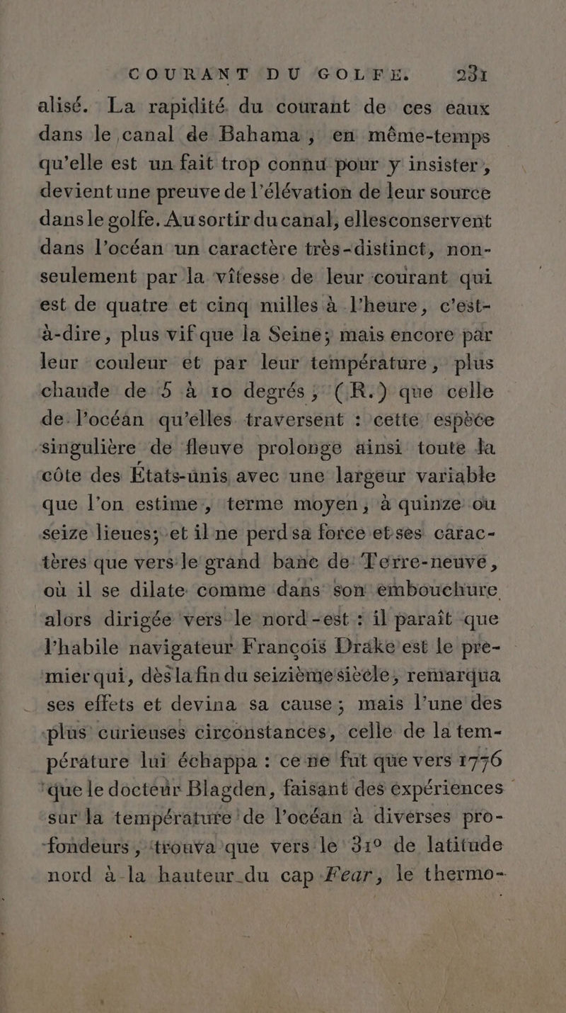 alisé. La rapidité. du courant de ces eaux dans le canal de Bahama , en même-temps qu’elle est un fait trop connu pour y insister, devient une preuve de l'élévation de leur source dans le golfe. Au sortir du canal, ellesconservent dans l’océan un caractère très-distinct, non- seulement par la vitesse de leur courant qui est de quatre et cinq milles à l'heure, c’est- à-dire, plus vif que la Seine; mais encore par leur couleur et par leur température, plus chaude de 5 à 10 degrés; (R.) que celle de l'océan qu'elles traversent : cette espèée singulière de fleuve prolonge ainsi toute Ja côte des États-unis avec une largeur variable que l’on estime, terme moyen, à quinze ou seize lieues;-et il ne perd sa force etses carac- tères que vers le grand banñe de’ Terre-neuve, où il se dilate. comme dans Son embouchure alors dirigée vers le nord-est : il paraît que l’habile navigateur Francois Drake est le pre- mier qui, dès la fin du seizième siècle, remarqua ses effets et devina sa cause; mais l’une des plus curieuses circonstances, celle de la tem- pérature lui échappa : ce ne fut que vers 1736 ‘que le docteur Blagden, faisant des éxpériences sar la température de l’océan à diverses pro- Fondeurs , trouva que vers le 31° de latitude nord à la hauteur du cap Fear, le thermo-