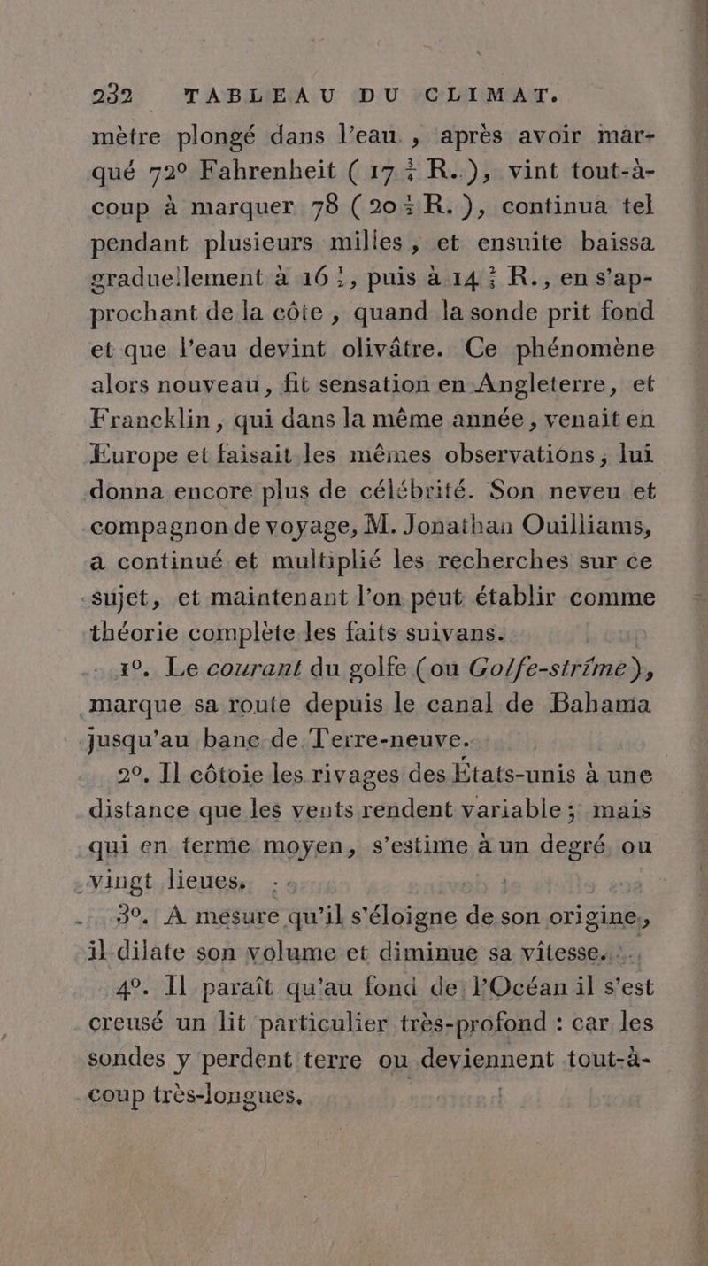 mètre plongé dans l’eau , après avoir mar- qué 72° Fahrenheïit ( 17% R..), vint tout-à- coup à marquer 70 (203kR.), continua tel pendant plusieurs milles, et ensuite baïissa graduellement à 16:, puis à 14; R., en s’ap- prochant de la côte , quand la sonde prit fond et que l’eau devint olivâtre. Ce phénomène alors nouveau, fit sensation en Angleterre, et Francklin , qui dans la même année, venait en Europe et faisait. les mêmes observations ; lui donna encore plus de célébrité. Son neveu et compagnonde voyage, M. Jonathan Ouilliams, a continué et multiplié les recherches sur ce sujet, et maintenant l’on peut établir comme Ra complète les faits suivans. . Le courant du golfe (ou GoHersihfné) , jusqu’au bane de Terre-neuve. 20, Il côtoie les rivages des États-unis à une distance que les vents rendent variable ; mais qui en terme moyen, s’estime à un degré, ou 30. À mesure qu’il s'éloigne de son origine, il dilate son volume et diminue sa vitesse... 4°. Il paraît qu'au fond de: POcéan il s’est creusé un lit particulier très-profond : car les sondes y perdent terre ou deviennent tout-à- coup très-longues, | |