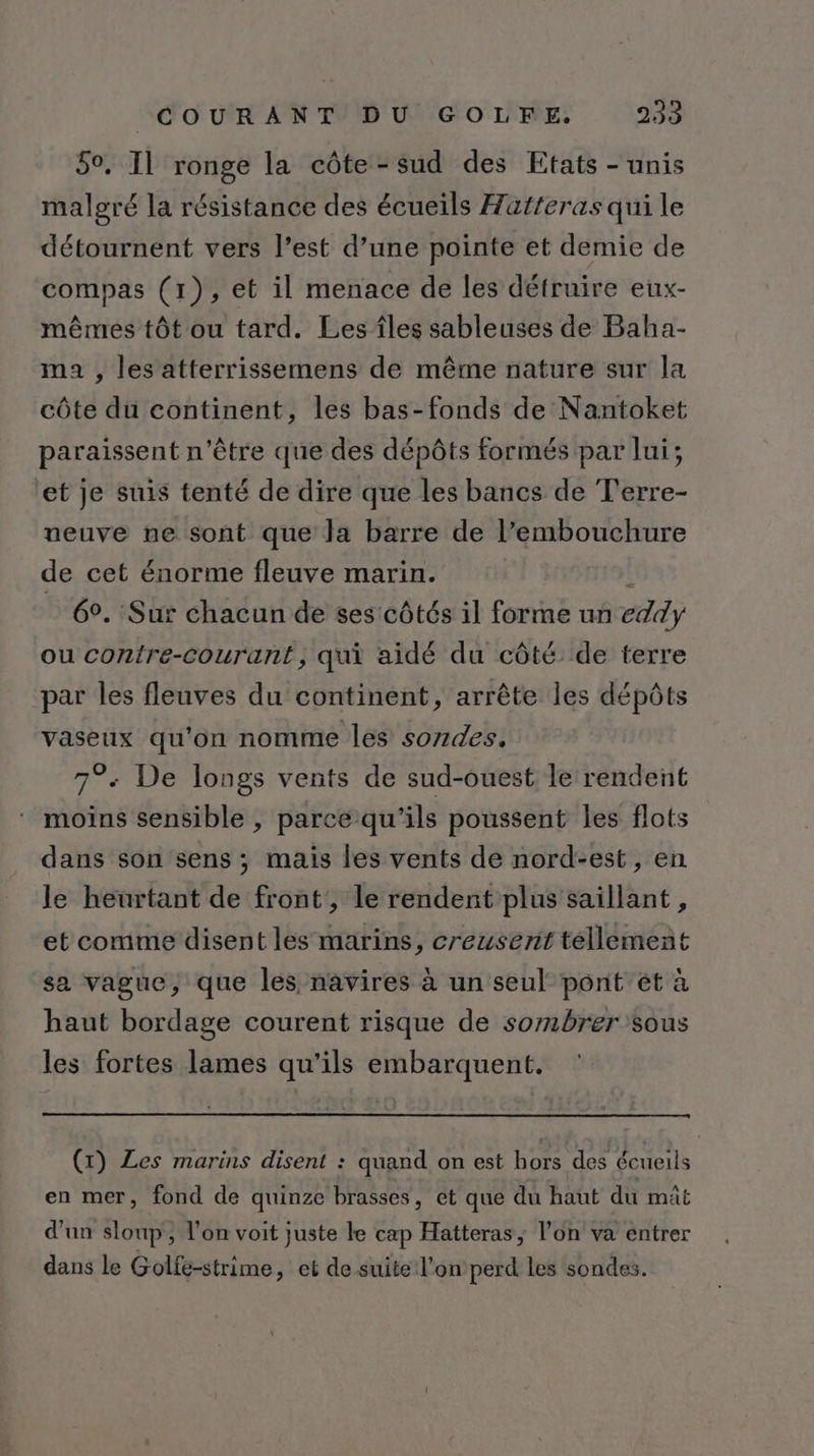 50. Il ronge la côte-sud des Etats - unis malgré la résistance des écueils Hatferas qui le détournent vers l’est d’une pointe et demie de compas (1), et il menace de les détruire eux- mêmes tôt ou tard. Les îles sableuses de Baha- ma , les atterrissemens de même nature sur la côte du continent, les bas-fonds de Nantoket paraissent n'être que des dépôts formés par lui; ‘et je suis tenté de dire que les bancs de Terre- neuve ne sont que la barre de l’embouchure de cet énorme fleuve marin. k 6°. Sur chacun de ses côtés il forme un eddy ou contre-courant, qui aidé du côté de terre par les fleuves du continent, arrête les dépôts vaseux qu'on nomme les sozdes. 7°: De longs vents de sud-ouest le rendent moins sensible , parce qu'ils poussent les flots dans son sens ; mais les vents de nord-est, en le heurtant de front, le rendent plus saillant , et comme disent les marins, creusent tellement sa vague, que les navires à un seul pont ét à haut bordage courent risque de sombrer sous les fortes lames qu'ils embarquent. (x) Les marins disent : quand on est hors des écueils en mer, fond de quinze brasses, et que du haut du mât d'un sloup, l’on voit juste le cap Hatteras, l’on va entrer dans le Golfe-strime, et de suite l’on perd les sondes.