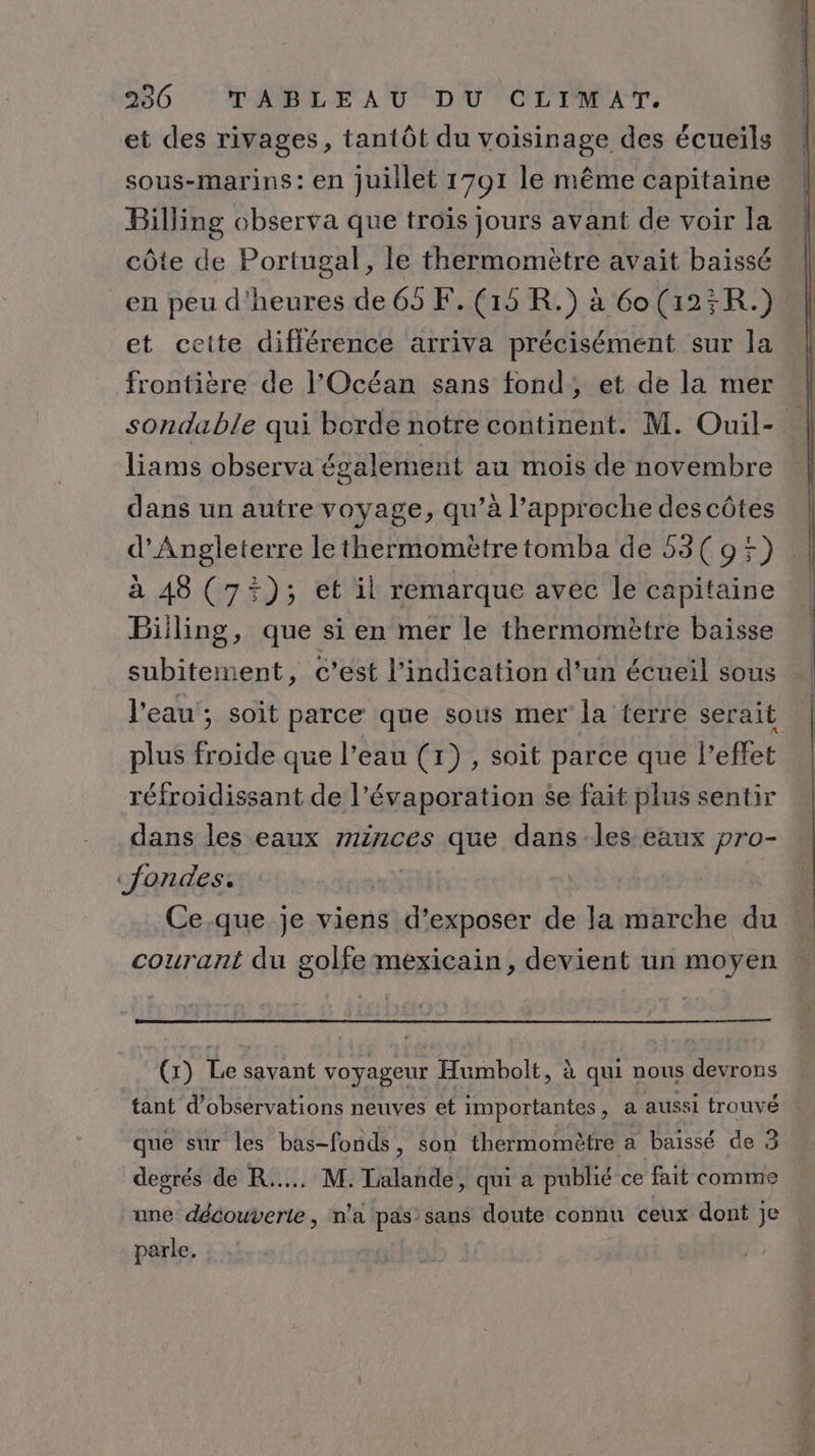 et des rivages, tantôt du voisinage des écueils sous-marins : en Juillet 1701 le même capitaine Billing observa que troïs jours avant de voir la côte de Portugal, le thermomètre avait baissé en peu d'heures de 65 F. (15 R.) à 6o(125R.) et cette différence arriva précisément sur la frontière de l'Océan sans fond; et de la mer liams observa également au mois de novembre dans un autre voyage, qu’à l'approche descôtes d'Angleterre le thermomètre tomba de 53( 9%) à 48 (75); et il remarque avec le capitaine Biiling, que si en mer le thermomètre baisse subitement, c’est l'indication d'un écueil sous , l'eau’; soit parce que sous mer la terre serait plus froide que l’eau (1) , soit parce que l’effet réfroidissant de l’évaporation se fait plus sentir dans les eaux minces que dans les eaux pro- «jondes. | Ce.que je viens d’exposer de la marche du courant du golfe mexicain, devient un moyen (1) Le savant voyageur Humbolt, à qui nous devrons tant d'observations neuves et importantes, a aussi trouvé que sur les bas-fonds, son thermomètre a baissé de 3 degrés de R..... M. Talande, qui a publié ce fait comme une découverte, n'a pas sans doute connu ceux dont je parle.