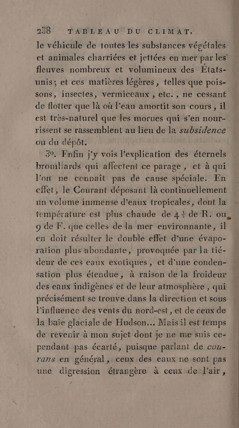 le véhicule de toutes les substances vépétales et animales charriées et jettées en mer par les fleuves nombreux et volumineux des États- unis; et ces matières légères, telles que pois- sons, insectes, vermiceaux , etc. , ne cessant de flotter que là où l’eau amortit son cours, il est tres-naturel qué les morues qui s’en nour- rissent se rassemblent au lieu de la subsidencé ou du dépôt. 39. Enfin j'y vois l'explication des éternels brouiliards qui affectent ce parage , et à qui l'on ne connaît pas de cause spéciale. En effet, le Courant déposant là continuellement un volume inimense d'eaux tropicales, dont la température est plus chaude de 4 de R. ou, 9 de F. que celles de la mer environnante, il en doit résulter le double effet d’une évapo- ration plus abondante, provoquée par la tié- deur de ces eaux exotiques, et d’une conden- * sation plus étendue, à raison de la froideur des eaux indigènes et de leur atmosphère , qui précisément se trouve dans la direction et sous l'influence des vents du nord-est , et de ceux de la baïe glaciale de Hudson... Mais il est temps de revenir à mon sujet dont je ne me suis ce- pendant pas écarté, puisque parlant de cou- rans en général , ceux .des eaux ne sont pas une digression étrangère à ceux de l'air,