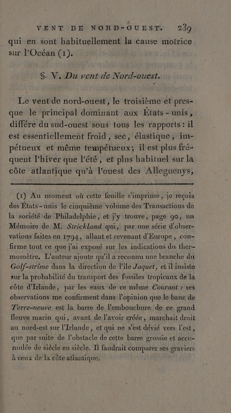 qui en sont habituellement la cause motrice sur l'Océan (1). d S. V, Du vent de Nord-ouest. Le vent de nord-ouest, le troisième et pres- que le principal dominant aux États-unis, différe du sud-ouest sous tous les rapports: il est essentiellement froid , sec, élastique, im- pétueux et même tempétueux; il est plus fré- quent l’hiver que l'été, et plus habituel sur la côte atlantique qu’à l’ouest des Alleguenys, (1) Au moment où cette feuille s’imprime, je reçois des États-unis le cinquième volume des Transactions de la société de Philadelphie, et jy trouve, page 90, un Mémoire de M, Strickland qui, par une série d’obser- vations faites en 1794, allant et revenant d'Europe , con- firme tout ce que j'ai exposé sur les indications du ther- momètre. L'auteur ajoute qu’il a reconnu une branche du Golf-strime dans la direction de l'ile Jaquet, et il insiste sur la probabilité du transport des fossiles tropicaux de la côte d'Irlande, par les eaux de ce même Courant : ses observations me confirment dans l’opinion qué le banc de Terre-neuve est la barre de l'embouchure de ce grand fleuve marin qui, avant de l’avoir créée, marchait droit au nord-est sur l'Irlande , et qui ne s’est dévié vers l’est, que par suite de l'obstacle de cette barre grossie et accu- mulée de siècle en siècle. Il faudrait comparer ses graviers à ceux de la côte atlantique.
