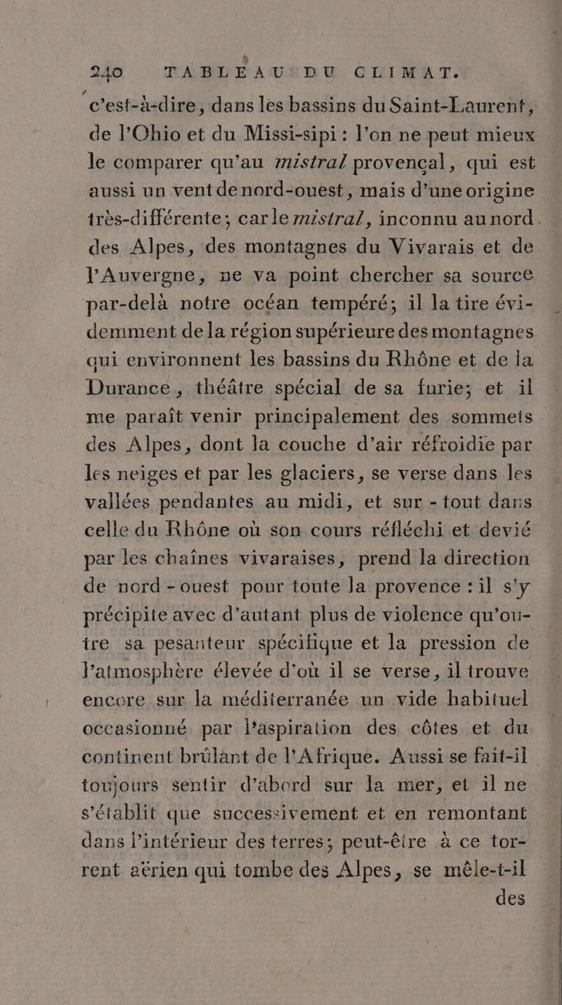 Ù 240 TABLEAU:DU CLIMAT. c’est-à-dire, dans les bassins du Saint-Laurent, de l'Ohio et du Missi-sipi : l’on ne peut mieux ? Q . le comparer qu’au 7zistral provencal, qui est aussi un vent de nord-ouest, mais d’une origine des Alpes, des montagnes du Vivarais et de l'Auvergne, ne va point chercher sa source par-delà notre océan tempéré; il la tire évi- demment de la région supérieure des montagnes qui environnent les bassins du Rhône et de la Durance, théâtre spécial de sa furie; et il me paraît venir principalement des sommets des Alpes, dont la couche d'air réfroïdie par les neiges et par les glaciers, se verse dans les vallées pendantes au midi, et sur - tout dans celle du Rhône où son cours réfléchi et devié par les chaînes vivaraises, prend la direction de nord-ouest pour toute la provence : il s'y précipite avec d'autant plus de violence qu’ou- tre sa pesanteur spécifique et la pression de l'atmosphère élevée d'où il se verse, il trouve encore sur la méditerranée un vide habituel occasionné par laspiration des côtes et du toujours sentir d’abord sur la mer, et il ne s'établit que successivement et en remontant dans l’intérieur des terres; peut-être à ce tor- rent aérien qui tombe des Alpes, se mêle-t-il des