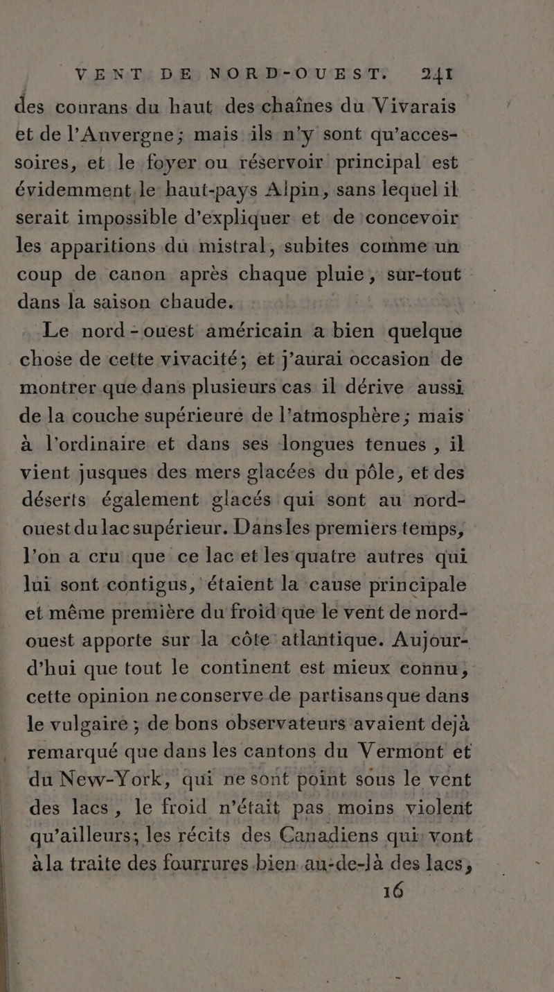 des courans du haut des chaînes du Vivarais et de l’Anvergne; mais ils n’y sont qu’acces- soires, et le foyer ou réservoir principal est évidemment.le haut-pays Alpin, sans lequel il serait impossible d'expliquer et de concevoir les apparitions du mistral, subites comme un coup de canon après chaque pluie , sur-tout dans la saison chaude. Le nord-ouest américain a bien quelque chose de cette vivacité; et j'aurai occasion de montrer que dans plusieurs cas il dérive aussi de la couche supérieure de l’atmosphère ; mais à l'ordinaire et dans ses longues tenues , il vient jusques des mers glacées du pôle, et des déserts également glacés qui sont au nord- ouest du lac supérieur. Dansles premiers temps, l’on a cru que ce lac et les quatre autres qui lui sont contigus, étaient la cause principale et même première du froid que le vent de nord- ouest apporte sur la côte atlantique. Aujour- d’hui que tout le continent est mieux connu, cette opinion neconserve de partisans que dans le vulgaire ; de bons observateurs avaient dejà remarqué que dans les cantons du Vermont et du New-York, qui ne sont point sous le vent des lacs, le froid n’était pas moins violent qu'ailleurs; les récits des Canadiens qui: vont à la traite des fourrures.bien. au-de-là des lacs, 16