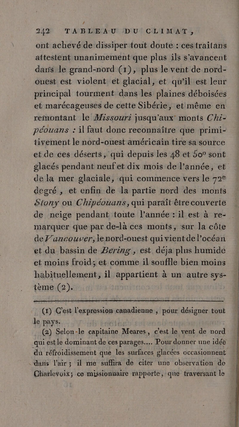 4 242 TABLEAU DU CLIMAT, ont achevé de dissiper tout doute : cestraitans attestent unanimement que plus ils s'avancent daris le grand-nord (1), plus le vent de nord- ouest est violent et glacial, et qu’il est leur principal tourment dans les plaines déboisées et marécageuses de cette Sibérie, et même en remontant le Missouri jusqu'aux monts Chi- péouans : il faut donc reconnaître que primi- tivement le nord-ouest américain tire sa source et de ces déserts, qui depuis les 48 et 5o° sont glacés pendant neuf et dix mois de l’année, et de la mer glaciale, qui commence vers le 72€ degré , et enfin de la partie nord des monts Siony ou Chipéouans, qui paraît être couverte de neige pendant toute l’année : il est à re- marquer que par de-là ces monts, sur la côte de ’ancouver, le nord-ouest quivientde l’océan et du bassin de Bering , est déja plus humide et moins froid; et comme il souffle bien moins habituellement, il appartient à un autre sys- tème (2). (1) C'est l'expression canadienne , pour désigner tout le pays. ei né: . (2) Selon-le capitaine Meares, c’est le vent de nord qui est le dominant de ces parages.. Pour donner une idéè du réfroidissement que les surfaces glacées occasionnent dans l'air ; il me suffira de citer une observation de Charlevoix; ce missionnaire rapporte, que traversant le