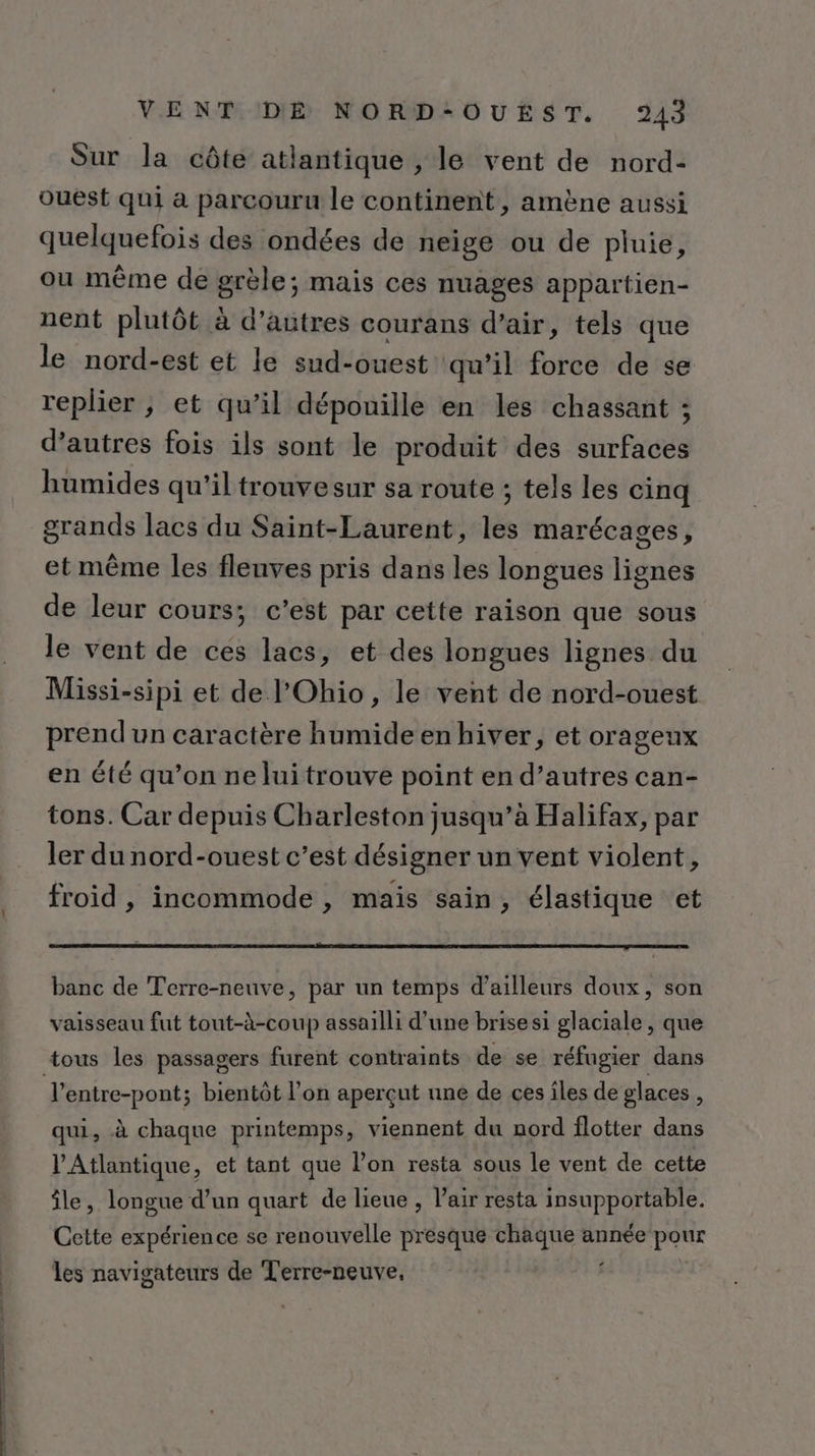 Sur la côte atlantique , le vent de nord- ouest qui à parcouru le continent, amène aussi quelquefois des ondées de neige ou de pluie, ou même de grèle; mais ces nuages appartien- nent plutôt à d’autres courans d’air, tels que le nord-est et le sud-ouest qu’il force de se replier ; et qu’il dépouille en les chassant ; d’autres fois ils sont le produit des surfaces humides qu'il trouvesur sa route ; tels les cinq grands lacs du Saint-Laurent, les marécages, et même les fleuves pris dans les longues lignes de leur cours; c’est par cette raison que sous le vent de ces lacs, et des longues lignes du Missi-sipi et de l'Ohio, le vent de nord-ouest prend un caractère humideenhiver, et orageux en été qu’on ne luitrouve point en d’autres can- tons. Car depuis Charleston jusqu’à Halifax, par ler du nord-ouest c’est désigner un vent violent, froid , incommode , mais sain, élastique et banc de Terre-neuve, par un temps d’ailleurs doux, son vaisseau fut tout-à-coup assailli d’une brisesi glaciale, que tous les passagers furent contraints de se réfugier dans l'entre-pont; bientôt l’on aperçut une de ces îles de glaces : qui, à chaque printemps, viennent du nord flotter dans l'Atlantique, et tant que l’on resta sous le vent de cette île, longue d’un quart de lieue , l’air resta insupportable. Cette expérience se renouvelle presque pur année pour les navigateurs de Terre-neuve,