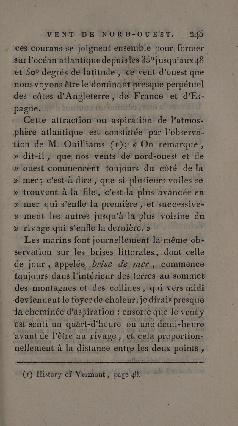 ces courans se joignent ensemble pour former sur l’océan atlantique depuisles 350 jusqu'aux 48 et 5o° degrés de latitude ; ce’ vent d’ouest que nousvoyons être le dominant presque perpétuel des côtes d'Angleterre, de Fiancée et d'Es- pagne. | | Cette attraction ou er de l’atmos- phère atlantique est constatée par l’observa- tion de M: Ouilliams (1); € On remarque, » dit-il, que nos vents de! nord-ouest et de » ouest commencent toujours du côté de la ». mer; c’est-à-dire, que si plusieurs voiles se » trouvent à la file, c’est.la plus avancée en » mer qui s’enfle la première, et successive- » ment les autres jusqu’à la plus voisine du » rivage qui s'enfle la dernière. » | Les marins font journellément la même ob- servation sur les brises littorales, dont celle de jour , appelée . brise de mer.,..commence toujours dans l'intérieur des terres au sommet des montagnes et des collines ; qui vers midi deviennent le foyerde chaleur, je dirais presque ‘a cheminée d'aspiration : ensorte que le vent y est senti un quart-d’heure on une demi-heure avant de l'être au rivage : ef, cela proportion- nellement à la distance entre les deux points ; (x) History 68 Vermont, page 48,