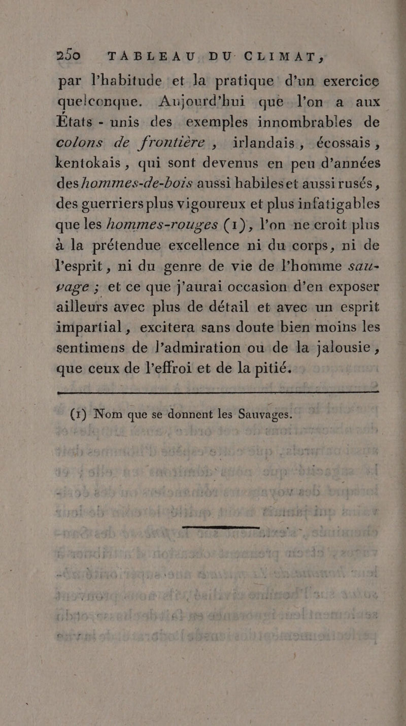 par lhabitude et la pratique d’un exercice quelconque. Aujourd’hui que l’on a aux États - unis des exemples innombrables de colons de frontière , irlandais, écossais , kentokaïis , qui sont devenus en peu d’années des Aommes-de-bors aussi habileset aussi rusés, des guerriers plus vigoureux et plus infatigables que les hommes-rouges (1), l’on ne croit plus à la prétendue excellence ni du corps, ni de l'esprit, ni du genre de vie de l’homme saz- vage ; et ce que j'aurai occasion d’en exposer ailleurs avec plus de détail et avec un esprit impartial, excitera sans doute bien moins les sentimens de l’admiration ou de la jalousie , que ceux de l’effroi et de la pitié. (1) Nom que se donnent les Sauvages.