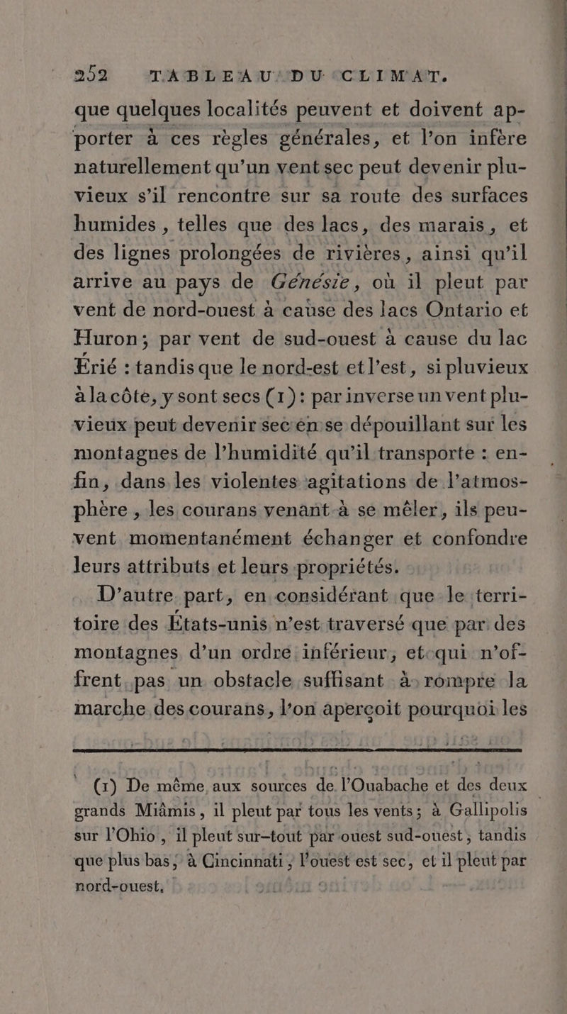 que quelghes localités peuvent et doivent ap- porter à ces règles générales, et l’on infère naturellement qu’un vent sec peut devenir plu- vieux s’il rencontre sur sa route des surfaces humides , telles que des lacs, des marais, et des lignes prolongées de rivières, ainsi qu’il arrive au pays de Génésie, où il pleut par vent de nord-ouest à cause des lacs Ontario et Huron; par vent de sud-ouest à cause du lac Érié : tandis que le nord-est et l’est, si pluvieux à la côte, y sont secs (1): par inverse un vent plu- vieux peut devenir secén se dépouillant sur les montagnes de l'humidité qu’il transporte : en- fin, dans les violentes agitations de l’atmos- phère , les courans venant à se mêler, ils peu- vent momentanément échanger et confondre leurs attributs et leurs propriétés. D'autre part, en considérant que le terri- toire des États-unis n’est traversé que par: des montagnes. d’un ordre inférieur, etcqui n’of- frent pas un obstacle suffisant à: rompre la marche des courans, l’on aperçoit pourquoi les grands Miâmis , il pleut par tous les vents; à Gallipolis sur l'Ohio, il pleut sur-tout par ouest sud-ouest, tandis que plus bas, à Cincinnati, l ouest est sec, et il pleut par nord-ouest, |
