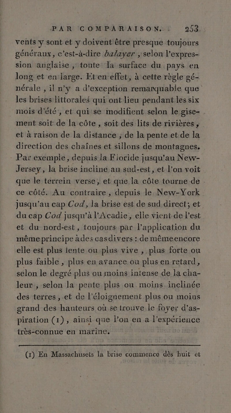 vents y sont et y doivent être presque toujours généraux, c'est-à-dire balayer ; selon l’expres- sion anglaise , toute la surface du pays en long et en large. Kten effet, à cette règle gé- nérale , il n’y a d'exception remarquable que les brises littorales qui ont lieu pendant les six mois d'été, et quise modifient selon le gise- . ment soit de la côte , soit des lits de rivières , et à raison de la distance ; de la pente et de la direction des chaînes et sillons de montagnes. : Par exemple, depuis la Fioride jusqu’au New- Jersey, la brise incliné au sud-est, et l’on voit que le terrein verse, et que la côte tourne de . ce côté. Au contraire, depuis le. New-York jusqu'au cap Cod, la brise est de sud.direct; et du cap Cod jusqu’à l'Acadie, elle vient de l’est et du nord-est, toujours par l'application du même principe àdes casdivers : de mêmeencore elle est plus lente ou-plus vive , plus forte ou plus faible , plus en avance où plus en retard, selon le degré plus ou moins intense de la cha- leur, selon la pente plus ou moins. inclinée des terres ,.et de l’éloignement plus ou moins grand des hauteurs où se trouve le foyer d’as- piration (1), ainsi que lon en a l’expérience très-connue en marine. | (1) En Massachusets la brise commence dès huit et