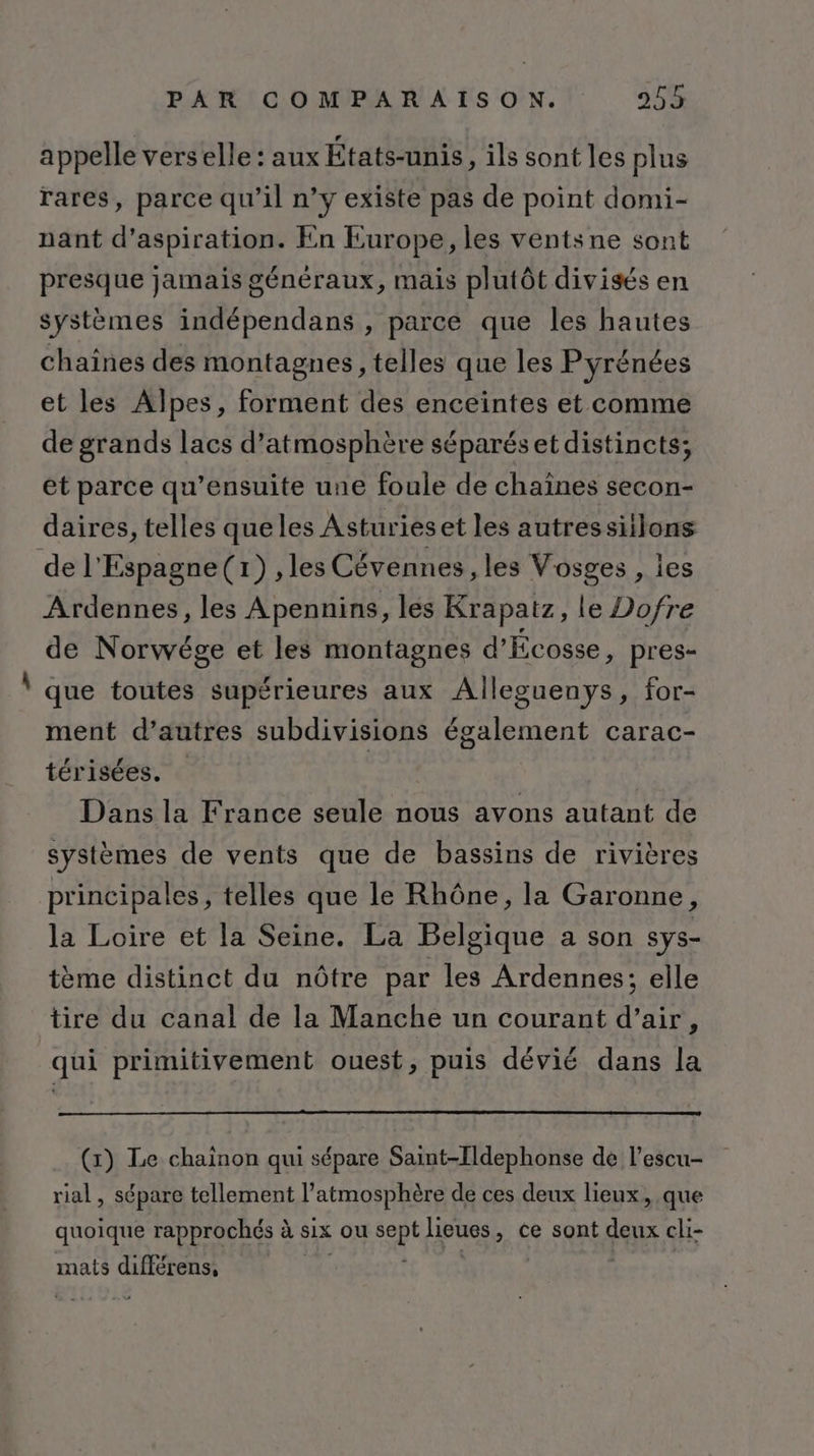 appelle verselle: aux États-unis, ils sont les plus rares, parce qu’il n’y existe pas de point domi- nant d'aspiration. En Europe, les ventsne sont presque jamais généraux, mais plutôt divisés en systèmes indépendans , parce que les hautes chaines des montagnes, telles que les Pyrénées et les Alpes, forment des enceintes et comme de grands lacs d’atmosphère séparéset distincts; et parce qu’ensuite une foule de chaînes secon- daires, telles queles Asturieset les autressiilons de l'Espagne(r) , les Cévennes , les Vosges , les Ardennes, les Apennins, les Krapatz, le Dofre de Norwége et les montagnes d'Écosse, pres- que toutes supérieures aux Alleguenys, for- ment d’autres subdivisions également carac- térisées. Dans la France seule nous avons autant de systèmes de vents que de bassins de rivières principales, telles que le Rhône, la Garonne, la Loire et la Seine. La Belgique a son sys- tème distinct du nôtre par les Ardennes; elle tire du canal de la Manche un courant d’air, qui primitivement ouest, puis dévié dans la () Le chainon qui sépare Saint-Tldephonse de l’escu- rial , sépare tellement l'atmosphère de ces deux lieux, que quoique rapprochés à six ou et lieues , ce sont deux cli- mats eo
