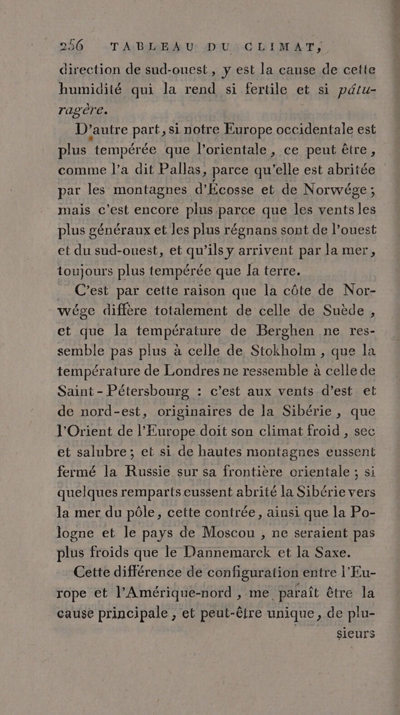 direction de sud-ouest, y est la cause de cette humidité qui la rend si fertile et si pétu- ragère. D'autre part, si notre Europe occidentale est plus tempérée que l’orientale, ce peut être, comme l’a dit Pallas, parce qu'elle est abritée par les montagnes d'Écosse et de Norwéze ; mais c’est encore plus parce que les vents les plus généraux et les plus régnans sont de l’ouest et du sud-ouest, et qu’ils y arrivent par la mer, toujours plus tempérée que la terre. _ C’est par cette raison que la côte de Nor- wége diffère totalement de celle de Suède , et que la température de Berghen ne res- semble pas plus à celle de Stokholm , que la température de Londres ne ressemble à celle de Saint - Pétersbourg : c’est aux vents d’est et de nord-est, originaires de la Sibérie , que l'Orient de l’Europe doit son climat froid , sec et salubre; et si de hautes montagnes eussent fermé la Russie sur sa frontière orientale ; si quelques remparts eussent abrité la Sibérie vers la mer du pôle, cette contrée, ainsi que la Po- logne et le pays de Moscou , ne seraient pas plus froids que le Dannemarck et la Saxe. Cette différence de configuration entre l'Eu- rope et l'Amérique-nord , me paraît être la cause principale , et peut-être unique, de plu- | sieurs