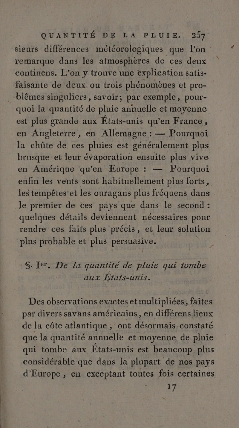 sieurs différences météorologiques que l’on remarque dans les atmosphères de ces deux continens. L’on y trouve une explication satis- faisante de deux ou trois phénomènes et pro- biêmes singuliers, savoir; par exemple, pour- quoi la quantité de pluie annuelle et moyenne est plus grande aux États-unis qu’en France, en Angleterre, en Allemagne : — Pourquoi la chûte de ces pluies est généralement plus brusque et leur évaporation ensuite plus vive en Amérique qu’en Europe : — Pourquoi enfin les vents sont habituellement plus forts, les tempêtes'et les ouragans plus fréquens dans Je premier de ces pays que dans le second : quelques détails deviennent nécessaires pour rendre ces faits plus précis, et leur solution plus probable et plus persuasive. | S. Ier, De la quantité de pluie qui tombe aux États-unis. Des observations exactes et multipliées, faites par divers savans américains, en différens lieux de la côte atlantique ; ont désormais constaté que la quantité annuelle et moyenne de pluie qui tombe aux États-unis est beaucoup plus considérable que dans la plupart de nos pays d'Europe , en exceptant toutes fois certainés ; 17