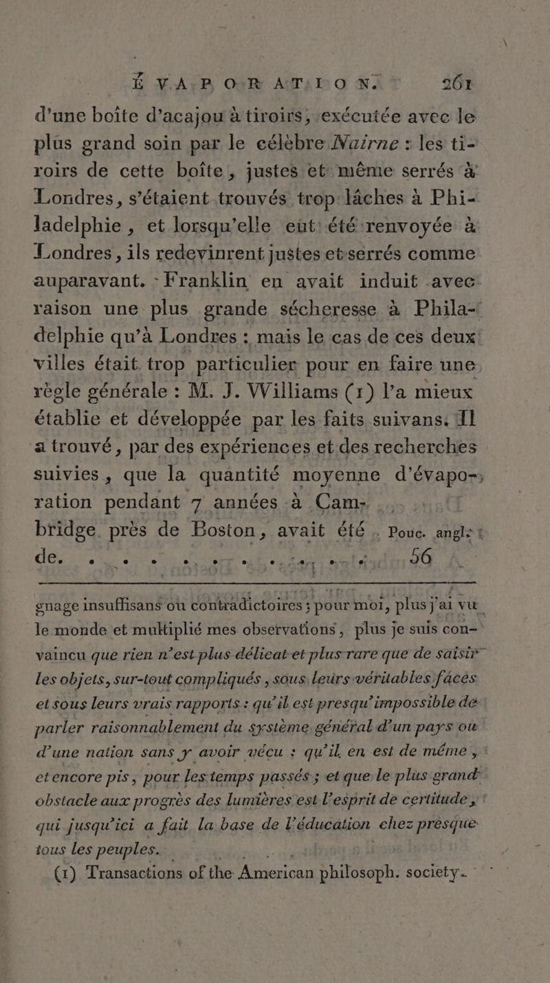 d’une boîte d’acajou à tiroirs, exécutée avec le plus grand soin par le célèbre Naïrne : les ti- roirs de cette boîte, justes et: même serrés à Londres, s'étaient trouvés trop läches à Phi- ladelphie , et lorsqu'elle eut: été renvoyée à Londres, ils redevinrent justes etrserrés comme auparavant. - Franklin en avait induit avec raison une plus grande sécheresse à Phila- delphie qu’à Londres : mais le cas de ces deux: villes était trop particulier pour en faire une règle générale : M. J. Williams (r) l’a mieux établie et développée par les faits suivans: Il a trouvé, par des expériences.et des recherches suivies, que la quantité moyenne d’évapo-, ration pendant 7 années à Cam: bridge. près de Boston, avait été : Pouc. angl: t oi PE 10 Te ere mnle 26 gnage insuffisans où contradictoires ; pour moi, plus j'ai vu. le monde et multiplié mes observations, plus je suis con- P &gt; P vaincu que rien n’est plus délicat-et plus rare que de saisir” Les objets, sur-iout compliqués , sous: leurs véritables faces ] 2 î / 2 | et sous leurs vrais rapports : qu’il est presqu’impossible de . l ; L.: Po per » parler raisonnablement du système général d'un pays ot d’une nation sans y avoir vécu : qu’il en est de même , : etencore pis, pour les temps passés; et que le plus grand obstacle aux progrès des lumières est l'esprit de certitude ;: qui jusqu'ici a fait la base de Féducation chez presque tous Les peuples. (1) Transactions of the js philosoph. society.