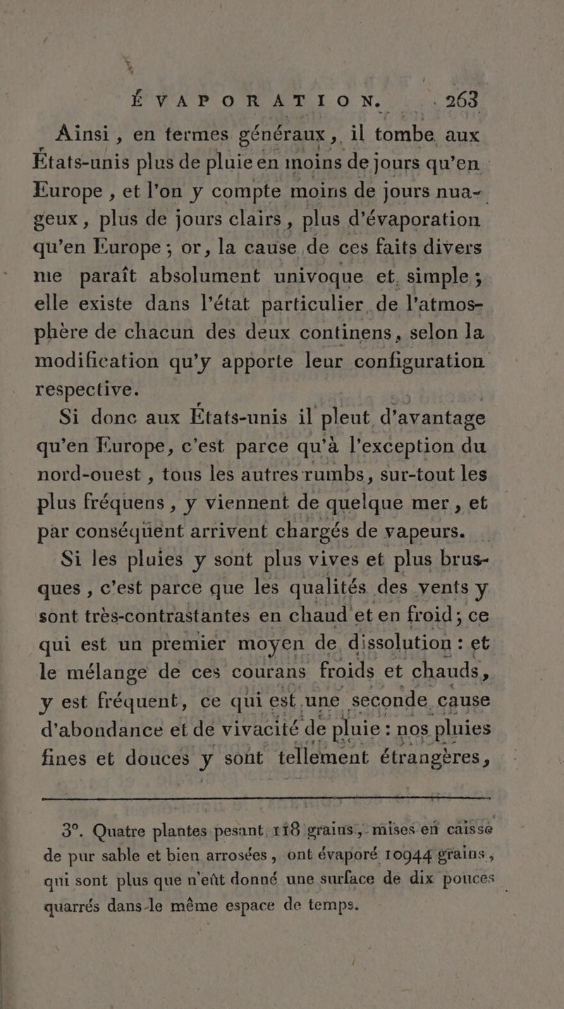 Ainsi, en termes généraux ,. il tombe, aux États-unis plus de pluie en moins de jours qu’en Europe , et l’on y compte moins de jours nua- geux, plus de jours clairs, plus d’évaporation qu’en Europe ; or, la cause de ces faits divers me paraît absolument univoque et. simple; elle existe dans l’état particulier, de l’atmos- phère de chacun des deux continens, selon la modification qu’y apporte leur configuration respective. Si donc aux États-unis il pieut, d’ avantage qu’en Europe, c’est parce qu’à l'exception Es nord-ouest , tous les autres rumbs, sur-tout les plus fréquens , y viennent de quelque mer , et par conséquent arrivent chargés de vapeurs. Si les pluies y sont plus vives et plus brus- ques , c’est parce que les qualités des vents y sont très-contrastantes en chaud et en froid; ce qui est un premier moyen de dissolution : et le mélange de ces courans froids et chauds, y est fréquent, ce qui est une seconde. cause d'abondance et de vivacité de pluie : nos pluies fines et douces y sont tellement étrangères . 3°. Quatre plantes pesant, 118 grains, mises en caissé de pur sable et bien arrosées, ont évaporé 10944 grains, qui sont plus que n'eût donné une surface de dix pouces quarrés dans-le même espace de temps.