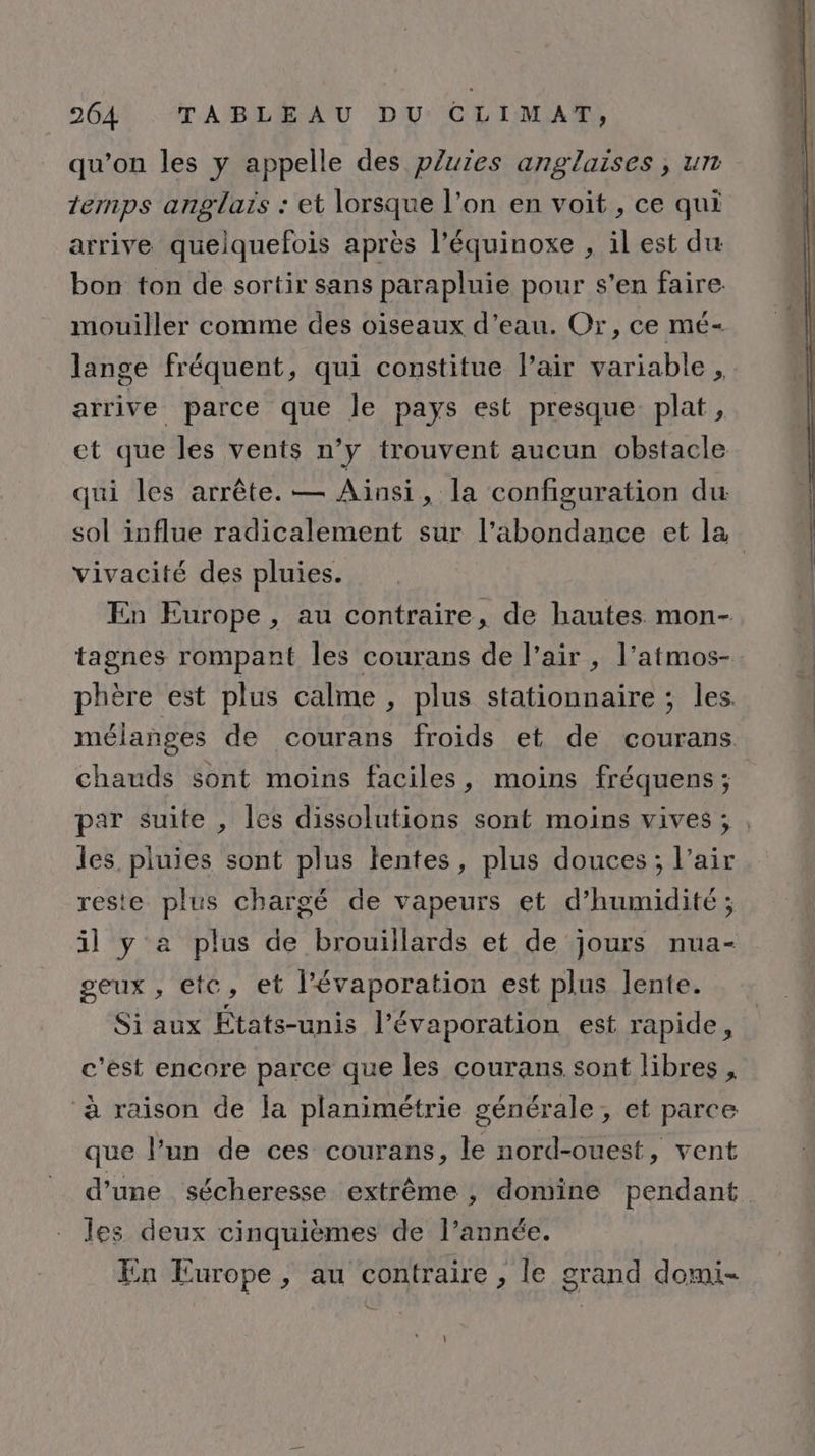 qu’on les y appelle des pluies anglaises, un temps anglars : et lorsque l’on en voit, ce qui arrive quelquefois après l’équinoxe , il est du bon ton de sortir sans parapluie pour s'en faire. mouiller comme des oiseaux d’eau. Or, ce mé- lange fréquent, qui constitue l’air variable , arrive parce que le pays est presque plat, ct que les vents n’y trouvent aucun obstacle qui les arrête. — Ainsi, la configuration du vivacité des pluies. tagnes rompant les courans de l’air , l’atmos- chauds sont moins faciles, moins fréquens; les. pluies sont plus tentes, plus douces; l’air reste plus chargé de vapeurs et d'humidité; il y a plus de brouillards et de jours nua- seux, etc, et l'évaporation est plus lente. Si aux États-unis l’évaporation est rapide, c'est encore parce que les courans sont libres , ‘à raison de la planimétrie générale, et parce que l’un de ces courans, le nord-ouest, vent les deux cinquièmes de l’année. En Turope, au contraire , le grand domi- 1
