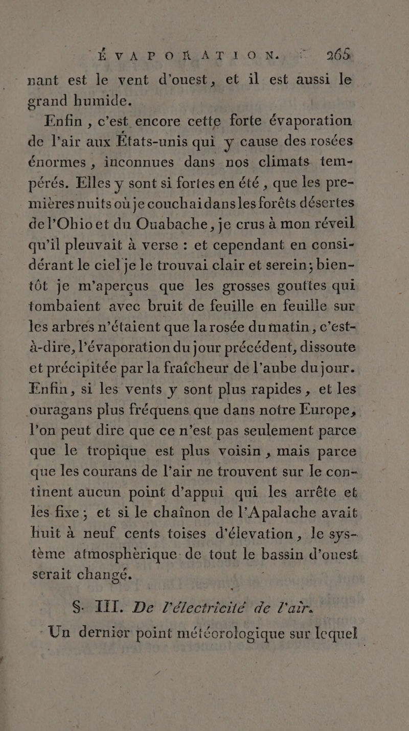 CÉ VAL OMR A TI. O0! Ne JO pant est le vent d'ouest, et il est aussi le grand humide. | _ Enfin, c’est encore cette forte évaporation de l’air aux États-unis qui y cause des rosées énormes , inconnues dans nos climats tem- pérés. Elles y sont si fortes en été , que les pre- mières nuits oùje couchaidansles forêts désertes de l’Ohioet du Ouabache, je crus à mon réveil qu’il pleuvait à verse : et cependant en consi- dérant le ciel je le trouvai clair et serein; bien- tôt je m’apercus que les grosses gouttes qui tombaient avec bruit de feuille en feuille sur les arbres n’étaient que la rosée du matin, c’est- à-dire, l’évaporation du jour précédent, dissoute et précipitée par la fraîcheur de l’aube du jour. Enfin, si les vents y sont plus rapides , et les ouragans plus fréquens que dans notre Europe, l’on peut dire que ce n’est pas seulement parce que le tropique est plus voisin , mais parce que les courans de l’air ne trouvent sur le con- tinent aucun point d'appui qui les arrête et les fixe; et si le chaïnon de l’Apalache avait huit à neuf cents toises d'élevation, le sys- tème atmosphérique de tout le bassin d’ouest serait changé. S. III. De l'électricité de l'air. Un dernier point météorologique sur lequel