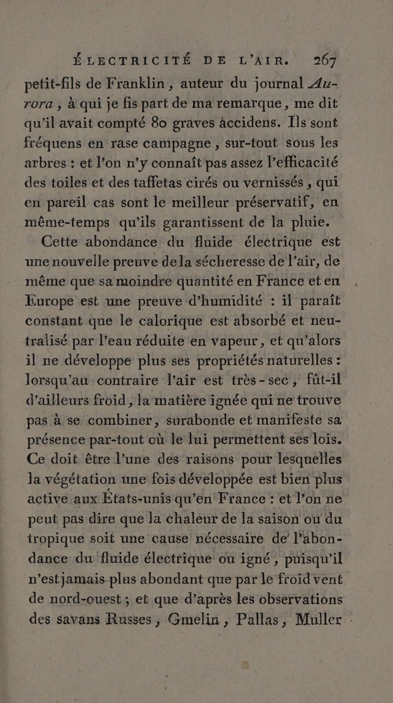 petit-fils de Franklin, auteur du journal Æ4u- rora , à qui je fis part de ma remarque, me dit qu’il avait compté 80 graves âccidens. Ils sont fréquens en rase campagne , sur-tout sous les arbres : et l’on n’y connaît pas assez l’efficacité des toiles et des taffetas cirés ou vernissés , qui en pareil cas sont le meilleur préservatif, en même-temps qu’ils garantissent de la pluie. Cette abondance du fluide électrique est une nouvelle preuve dela sécheresse de l'air, de même que sa moindre quantité en France eten Europe est une preuve d’humidité : il paraît constant que le calorique est absorbé et neu- tralisé par l’eau réduite en vapeur, et qu’alors il ne développe plus ses propriétés naturelles : lorsqu'au contraire l'air est très-sec, füt-il d’ailleurs froid , la matière ignée qui ne trouve pas à se combiner, surabonde et manifeste sa présence par-tout où le lui permettent ses lois. Ce doit être l’une des raisons pour lesquelles la végétation une fois développée est bien plus active aux États-unis qu’en France : et l’on ne peut pas dire que la chaleur de la saison où du tropique soit une cause nécessaire de l’abon- dance du fluide électrique ou igné, puisqu'il n’estjamais-plus abondant que par le froïd vent de nord-ouest ; et que d’après les observations des savans Russes, Gmelin , Pallas, Muller :