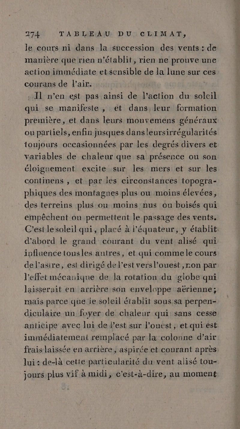 le cours ni dans la succession des vents : de manière que rien n’établit, rien ne prouve une action immédiate et sensible de la lune sur ces courans de l'air. | - Il n’en est pas ainsi de l’action du soleil qui se manifeste, ét dans, leur formation première, et dans leurs mouvemens généraux ou pariiels, enfin jusques dans leursirrégularités toujours occasionnées par les degrés divers et variables de chaleur que sa présence ou son éloignement excite sur les mers et sur les continens , et par les circonstances topogra- phiques des montagnes plus ou moins élevées, des terreins plus ou moins nus ou boisés qui empêchent ou permettent le passage des vents. C'est le soleil qui, placé à l'équateur, y établit: d'abord le grand courant du vent alisé qui influence tousles autres, et qui commele cours de l’asire, est dirigé de l’est vers l’ouest ,ron par l’effet mécanique de la rotation du globe qui laisserait en arrière son enveloppe aërienne; mais parce que ie soleil établit sous sa perpen- diculaire un foyer de chaleur qui sans cesse anticipe avec lui de lest sur l'ouest, et qui est immédiatement remplacé par la colonne d’air frais laissée en arrière, aspirée et courant après lui: de-là cette particularité du vent alisé tou- jours plus vif à midi, c’est-à-dire, au moment
