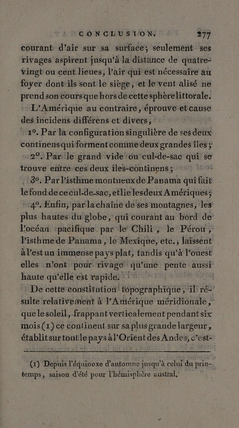 courant d'air sur sa surface; seulement ses rivages aspirent jusqu’à la distance de quatre- vingt ou cent lieues, l’air qui est nécessaire au foyer dont'ils sont le siège, ‘et le vent alisé ne prend son cours que hors de cette sphèrelittorale. L'Amérique au contraire, éprouve et cause des incidens différens et divers, 1°, Par la configuration singulière de ses deux continensqui forment comme deux grandes îles ; 2°, Par le grand vide ou cul-de-sac qui se trouve entre ces deux îles-continens ; | 30, Par l'isthme montueux de Panama qui fait le fond dececul-de-sac, etlie lesdeux Amériques; 4°. Enfin, par la chaîne de ses montagnes, les plus hautes du globe, qui courant au bord de’ l'océan ‘pacifique par le Chili, le Pérou, Pisthme de Panama, le Mexique, etc. ; laïssent à l’est un immense pays plat, tandis qu’à l'ouest elles n’ont pour rivage qu’une pente aussi haute qu’elle est rapide.” : : De cetté constitution’ tépographique , il ré-’ sulte relativeñent à l'Amérique méridionale , quelesoleil, frappant verticalement pendant six mois (1) ce continent sur saplusgrande largeur, établitsurtoutle pays al'Orient des Andes, c’est- (1) Depuis l’équinoxe d'automne jusqu'à celui du prin- temps, saison d'été pour l'hémisphère austral.