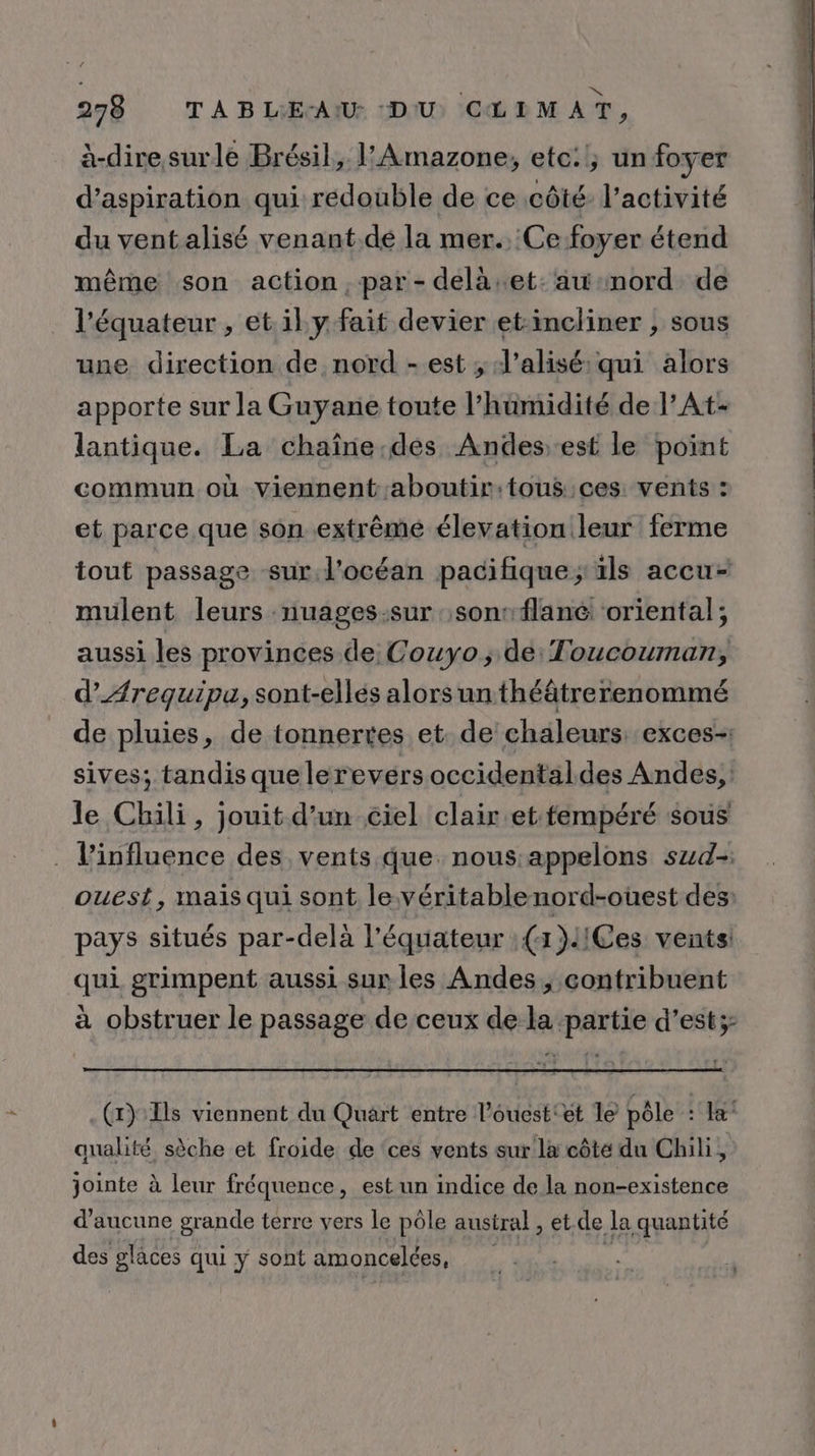 à-diresurle Brésil, | Amazone, etc:!; un foyer d'aspiration qui redouble de ce côté l’activité du ventalisé venant.de la mer.. Ce foyer étend même son action, par-dela.et: aw:mord de l'équateur , et il y fait devier et:incliner , sous une direction de nord - est ; J’alisé:qui alors apporte sur la Guyane toute l'humidité de l’At- lantique. La chaîne.des Andesest le point commun où viennent aboutir:tous ces vents : et parce que son .extrême élevation leur ferme tout passage sur.l'océan pacifique; ils accu- mulent leurs nuages:sur sons flan oriental; aussi les provinces de Couyo, de Toucouman, d’Ærequipa, sont-elles alors un théâtrerenommé de pluies, de tonnertes et. de chaleurs. exces-: sives; tandis quelerevérs occidentaldes Andes, le Chili, jouit d’un ciel clair et-tempéré sous . l'influence des vents que. nous appelons szd- ouest, mais qui sont le.véritablenord-oùest des pays situés par-delà l'équateur : (x }!!Ces vents! qui grimpent aussi sur les Andes, contribuent à obstruer le passage de ceux de la partie d’est;- . (x) As viennent du Quart entre l’ouest'et le pôle : Ja qualité sèche et froide de ‘ces vents sur la côte du Chili, jointe à leur fréquence, est un indice de la non-existence d'aucune grande terre vers le pôle austral , et de la quantité des glaces qui y sont amoncelées,
