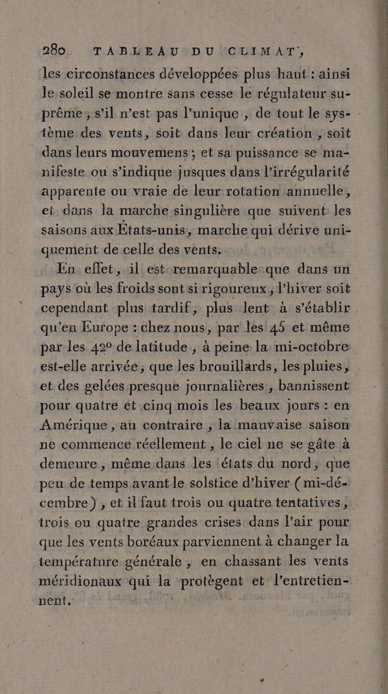 les circonstances développées plus haut : ainsi le soleil se montre sans cesse le régulateur su- tème: des vents, soit dans leur création , soit dans leurs mouvemens ; et sa puissance se ma- nifeste ou s’indique jusques dans l’irrégularité apparente ou vraie de leur rotation annuelle, et dans la marche singulière que suivent les saisons aux États-unis, marche qui dérive uni- quement de celle des vents. En effet, il est remarquable:que dans un pays où les froids sont si rigoureux ; l'hiver soit cependant plus tardif, plus lent à s'établir qu’en Europe : chez nous, par les 45 et même par les 42° de latitude , à peine la mi-octobre est-elle arrivée, que les brouillards, les pluies, et des gelées presque journalières, bannissent pour quatre êt.cinq mois les beaux jours : en Amérique , au contraire , la mauvaise saison ne commence réellement , le ciel ne se gâte à demeure , même dans les états du nord, que peu de temps avant le solstice d'hiver (mi-dé- _cembre) , et il faut trois ou quatre tentatives, trois ou quatre grandes crises dans l'air pour que les vents boréaux parviennent à changer la température générale , en chassant les vents méridionaux qui la protègent et l’entretien- nent. HAT x00