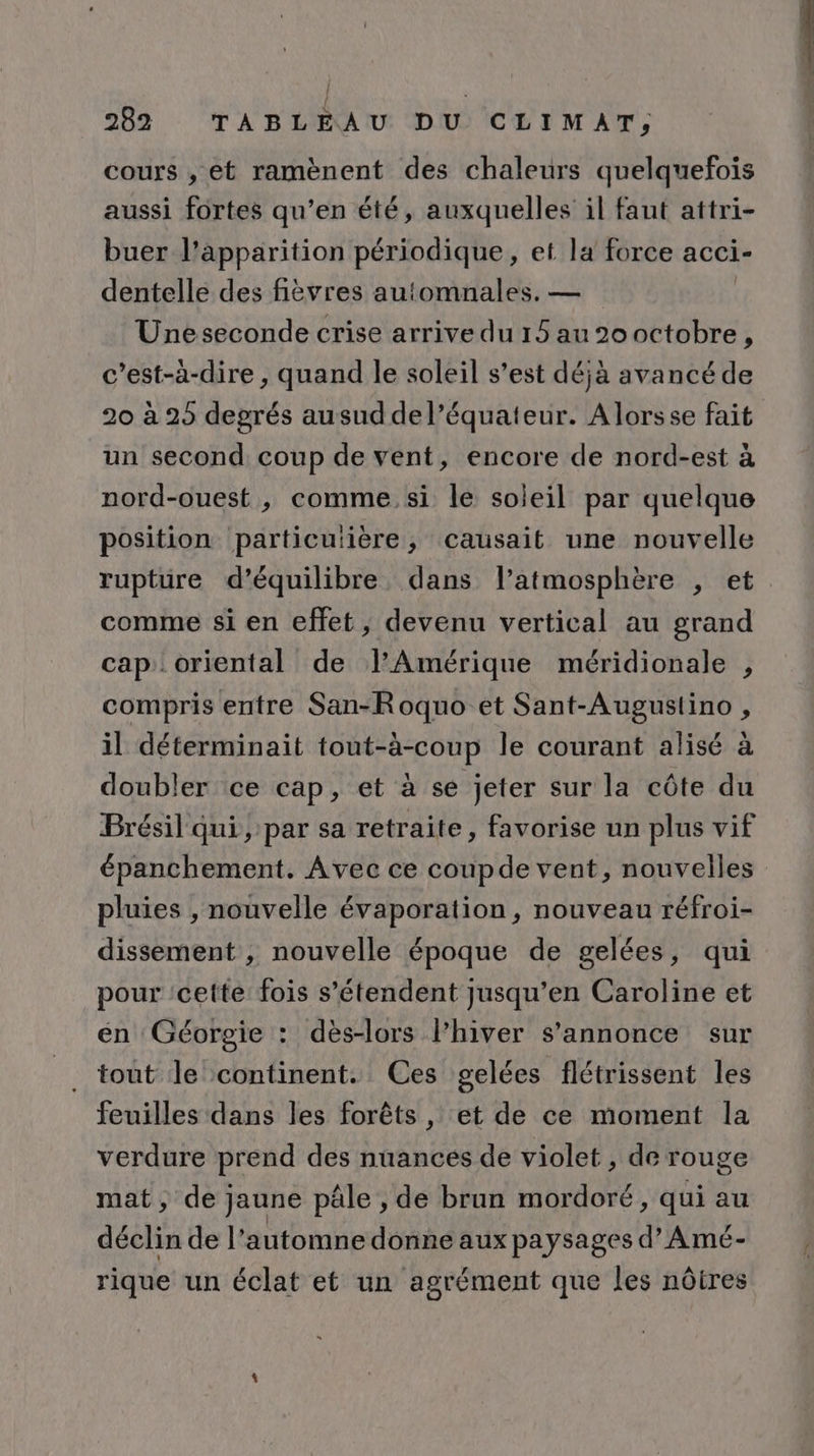 cours , et ramènent des chaleurs quelquefois aussi fortes qu’en été, auxquelles il faut attri- buer l'apparition périodique, et la force acci- dentelle des fièvres automnales. — Uneseconde crise arrive du 15 au 20 octobre, c’est-à-dire , quand le soleil s’est déjà avancé de 20 à 25 degrés ausuddel’équateur. Alorsse fait un second coup de vent, encore de nord-est à nord-ouest , comme si le soleil par quelque position particulière, causait une nouvelle ruptüre d'équilibre, dans l’atmosphère , et comme si en effet, devenu vertical au grand cap oriental de l’Amérique méridionale , compris entre San-Roquo et Sant-Augustino , il déterminait tout-à-coup le courant alisé à doubler ce cap, et à se jeter sur la côte du Brésil qui ; par sa retraite, favorise un plus vif épanchement. Avec ce coupde vent, nouvelles pluies , nouvelle évaporation, nouveau réfroi- dissement , nouvelle époque de gelées, qui pour ‘cette fois s'étendent jusqu’en Caroline et en Géorgie : dès-lors l'hiver s'annonce sur tout le continent. Ces gelées flétrissent les feuilles dans les forêts , et de ce moment la Er prend des nuances de violet , de rouge mat, de jaune pâle , de brun mordoré, qui au déclin de l'automne donne aux paysages d’Amé- rique un éclat et un agrément que les nôtres