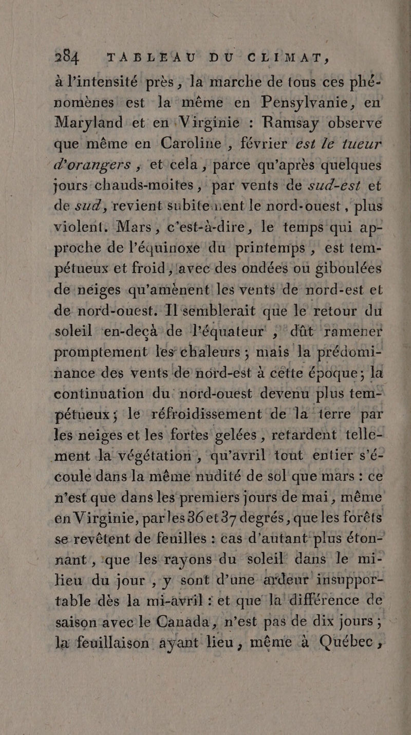 à l’intensité près, la marche de tous ces phé- nomènes est la même en Pensylvanie, en Maryland et en Virginié : Ramsay observe que même en Caroline , février est Le tueur d'orangers ; et'cela | parce qu'après quelques jours chauds-moites , par vents de szd-est et de sud, revient subiteent le nord-ouest , plus violent. Mars, c'est-à-dire, le temps qui ap- proche de l’équinoxe du printemps , est tem- pétueux et froid }lavec des ondées où giboulées de néiges qu'amènent les vents de nord-est et de nord-ouest. Il semblerait que le rétour du soleil ‘en-decà de l'équateur ; dût ramener promptement les chaleurs ; mais la prédomi- hance des vents de nord-est à cette époque ; la continuation du: nord-ouest devenu plus tem- pétueux; lé réfroidissement de la ierre par les neiges et les fortes gelées , retardent telle- ment Ja végétation , qu’avril tout entier s’é- coule dans la même nudité de sol que mars : ce n’est que dans les premiers jours de mai, même en Virginie, par les86et37 degrés ,que les forêts se revêtent de feuilles : cas d'autant plus éton- nant , que les rayons du soleil dans le mi- Heu du jour , y sont d’une a“deur insuppor- table dès la mi-avril : et que la différence de saison avec le Canada, n’est pas de dix jours; la feuillaison ayant lieu, même à Québec,