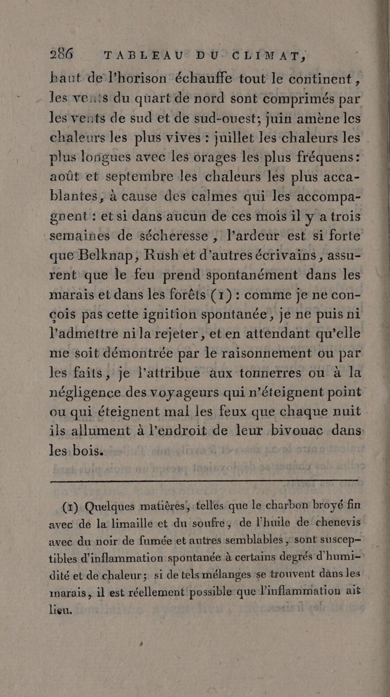 baut de l’horison échauffe tout le continent , les vents du quart de nord sont comprimés par les vents de sud et de sud-ouest; juin amène les chaleurs les plus vives : juillet les chaleurs les plus longues avec les orages les plus fréquens: août et septembre les chaleurs les plus acca- blantes, à cause des calmes qui les accompa- gnent : et si dans aucun de ces mois il y a trois que Belknap, Rush et d’autres écrivains, assu- rent que le feu prend spontanément dans les marais et dans les forêts (1) : comme je ne con- l’'admettre ni la rejeter , et en attendant qu’elle me soit démontrée par le raisonnement ou par les faits, je l’attribue aux tonnerres ou à la négligence des voyageurs qui n’éteignent point ou qui -éteignent mal les feux que chaque nuit ils allument à l'endroit de leur bivouac dans les bois. (x) Quelques matières; telles que le charbon broyé fin avec dé la limaille et du soufre, de l'huile de chenevis avec du noir de fumée et autres semblables ; sont suscep- tibles d’inflammation spontanée à certains degrés d'humi- dité et de chaleur; si de tels mélanges se trouvent dans les marais, il est réellement possible que l’inflammation ait lieu.