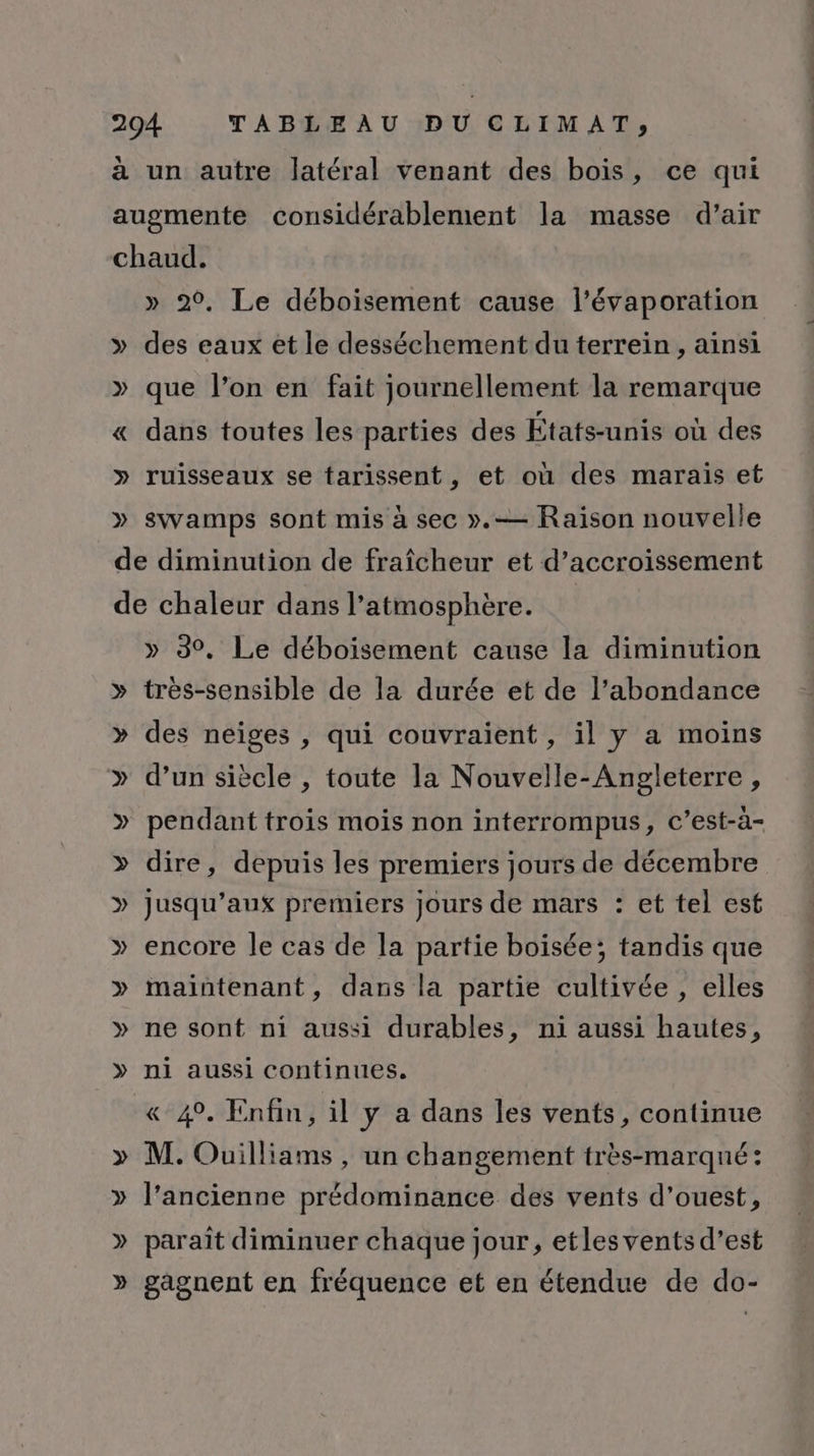 A] a un autre latéral venant des bois, ce qui » 20, Le déboisement cause l’évaporation des eaux et le desséchement du terrein , ainsi que l’on en fait journellement la remarque dans toutes les parties des États-unis où des ruisseaux se tarissent, et où des marais et swamps sont mis à sec ».— Raison nouvelle » 3°, Le déboisement cause la diminution YO V » des neiges , qui couvraient , il y a moins d’un siècle , toute la Nouvelle-Angleterre , pendant trois mois non interrompus, c’est-à- dire, depuis les premiers jours de décembre jusqu'aux premiers jours de mars : et tel est encore le cas de la partie boisée; tandis que maintenant, dans la partie cultivée , elles ne sont ni aussi durables, ni aussi hautes, ni aussi continues. &amp; 49. Enfin, il y a dans les vents, continue M. Ouilliams , un changement très-marqné: l’ancienne prédominance des vents d'ouest, paraît diminuer chaque jour, etlesvents d'est gagnent en fréquence et en étendue de do-