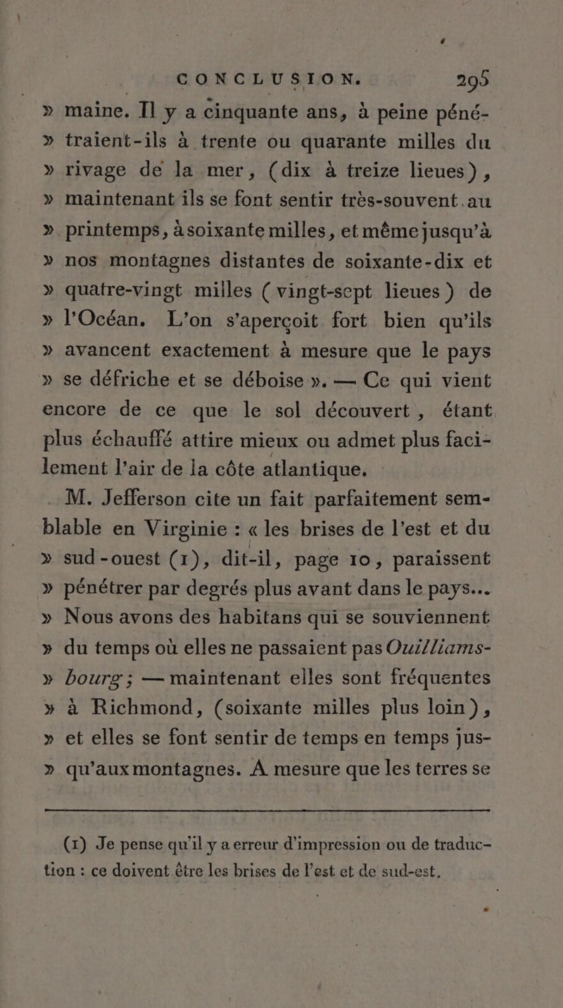 » maine. Îl y a cinquante ans, à peine péné- » traient-ils à trente ou quarante milles du » rivage de la mer, (dix à treize lieues), » maintenant ils se font sentir très-souvent.au ». printemps, àsoixante milles, et même jusqu’à » nos montagnes distantes de soixante-dix et » quatre-vingt milles (vingt-sept lieues) de » l'Océan. L'on s'aperçoit fort bien qu’ils » avancent exactement à mesure que le pays » se défriche et se déboise ». — Ce qui vient encore de ce que le sol découvert, étant plus échauffé attire mieux ou admet plus faci- lement l’air de la côte atlantique. M. Jefferson cite un fait parfaitement sem- blable en Virginie : « les brises de l’est et du » sud-ouest (1), dit-il, page 10, paraissent » pénétrer par degrés plus avant dans le pays. » Nous avons des habitans qui se souviennent » du temps où elles ne passaient pas Ouilliams- » bourg ; — maintenant elles sont fréquentes » à Richmond, (soixante milles plus loin), Y et elles se font sentir de temps en temps jus- \s qu'aux montagnes. À mesure que les terres se (x) Je pense qu'il y a erreur d'impression ou de traduc- tion : ce doivent être les brises de l’est et de sud-est.