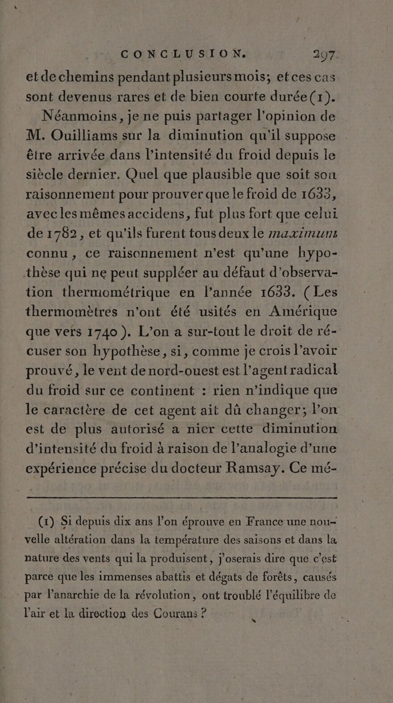 etdechemins pendant plusieursmois; etces cas sont devenus rares et de bien courte durée(x). Néanmoins, je ne puis partager l'opinion de M. Ouilliams sur la diminution qu'il suppose être arrivée dans l'intensité du froid depuis le siècle dernier. Quel que plausible que soit son raisonnement pour prouver que le froid de 1633, avec les mêmes accidens, fut plus fort que celui de 1782, et qu’ils furent tous deux le z1axtmuns connu, ce raisonnement n’est qu'une hypo- thèse qui ne peut suppléer au défaut d’observa- tion thermométrique en l’année 1633. (Les thermomètres n’ont été usités en Amérique que vefs 1740). L’on a sur-tout le droit de ré- cuser son hypothèse, si, comme je crois l'avoir prouvé, le vent de nord-ouest est l’agentradical du froïd sur ce continent : rien n’indique que le caractère de cet agent ait dû changer; l’on est de plus autorisé a nier cette diminution d'intensité du froid à raison de l’analogie d’une expérience précise du docteur Ramsay. Ce mé- (1) Si depuis dix ans l’on éprouve en France une nou- velle altération dans la température des saisons et dans la nature des vents qui la produisent, j’oserais dire que c’est parce que les immenses abattis et dégats de forêts, causés par l'anarchie de la révolution, ont troublé l'équilibre de l’air et la direction des Courans ? »