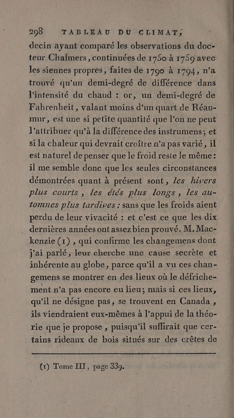 decin ayant comparé les observations du doc- teur Chalmers, continuées de 1750 à 1759 avec les siennes propres, faites de 1790 à 1794, n’a trouvé qu’un demi-degré de différence dans l'intensité du chaud : or, un demi-degré de Fahrenheit, valant moins d’un quart de Réau- mur, est une si petite quantité que l’on ne peut l’attribuer qu’à la différence des instrumens; et si la chaleur qui devrait croître n’a pas varié, il est naturel de penser que le froid reste le même: il me semble donc que les seules circonstances démontrées quant à présent sont, Zes hivers plus courts , les étés plus longs, les au- tomnes plus tardives : sans que les froids aient perdu de leur vivacité : et c’est ce que les dix dernières années ont assez bien prouvé. M. Mac- kenzie (1) , qui confirme les changemens dont inhérente au globe, parce qu’il a vu ces chan- gemens se montrer en des lieux où le défriche- ment n’a pas encore eu lieu; mais si ces lieux, qu’il ne désigne pas, se trouvent en Canada , ils viendraient eux-mêmes à l’appui de la théo- rie que je propose , puisqu'il suffirait que cer- tains rideaux de bois situés sur des crêtes de (1) Tome IIT, page 339.