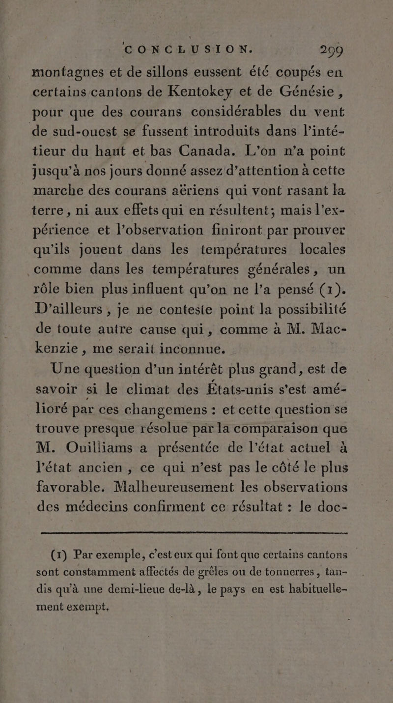 montagnes et de sillons eussent été coupés en certains cantons de Kentokey et de Génésie, pour que des courans considérables du vent de sud-ouest se fussent introduits dans l’inté- tieur du haut et bas Canada. L’on n’a point jusqu’à nos jours donné assez d’attention à cette marche des courans aëriens qui vont rasant la terre, ni aux effets qui en résultent; mais l'ex- périence et l'observation finiront par prouver qu'ils jouent dans les températures locales comme dans les températures générales, un rôle bien plus influent qu’on ne l’a pensé (1). D'ailleurs , je ne conteste point la possibilité de toute autre cause qui, comme à M. Mac- kenzie , me serait inconnue. Une question d’un intérêt plus grand, est de savoir si le climat des États-unis s'est amé- lioré par ces changemens : et cette question se trouve presque résolue par la comparaison que M. Ouilliams a présentée de l'état actuel à l'état ancien , ce qui n’est pas le côté le plus favorable. Malheureusement les observations des médecins confirment ce résultat : le doc- (7) Par exemple, c’est eux qui font que certains cantons sont constamment affectés de grêles ou de tonnerres, tan- dis qu'à une demi-lieue de-là , Le pays en est habituelle ment exempt.