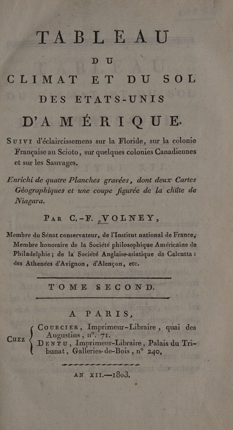 PA BRLEAD \ D Ü LIL LOM AT. ET DU: 5.01 DES ETATS-UNIS D'A, MER T°Q UE Survr d’éclaircissemens sur la Floride, sur la colonie Française au Scioto, sur quelques colonies Canadiennes et sur les Sauvages. Ænrichi de quatre Planches gravées, dont deux Cartes Géographiques et une coupe figurée de la chüte de Niagara. Par C,-F ,VOLNEY, Membre du Sénat conservateur, de l’Institut national de France, Membre honoraire de la Société philosophique Américaine de Philadelphie ; de la Société Anglaise-asiatique de Calcutta : des Athenées d'Avignon, d'Alençon, etc. TOME SECON D. ROUTE À RES, CouRrcCIER, Imprimeur -Libraire ; quai des Augustins , TI. CuEz DEN T U, Re Ne Dlaià du Tri- ‘bunat, Galleries- de-Bois , n° 240, AN XII.—1003