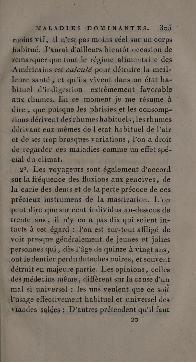 moins vif, il n’est pas moins réel sur un corps habitué. J'aurai d'ailleurs bientôt occasion de remarquer que tout le régime alimentaire des Américains est ca/culé pour détruire la meil- leure santé , et qu'iis vivent dans un état ha- bituel d’indigestion extrêmement favorable aux rhumes. En ce moment je me résume à dire , que puisque les phtisies et les consomp- tions dérivent des rhumes habituels; les rhumes dérivant eux-mêmes de l'état habituel de l'air et de ses trop brusques variations , l’on a droit de regarder ces maladies comme un effet spé- cial du climat. | 20. Les voyageurs sont également d’accord sur la fréquence des fluxions aux gencives, de la carie des dents et de la perte précoce de ces précieux instrumens de la mastication. L'on peut dire que sur cent individus au-dessous de trente ans , il n’y en a pas dix qui soient in- tacts à cet égard : l’on est sur-tout affligé de voir presque généralement de jeunes et jolies personnes qui, dès l’âge de quinze à vingt ans, ont le dentier perdu detaches noires, et souvent détruit en majeure partie. Les opinions, celles des médecins même, diffèrent sur la cause d'un mal si universel : les uns veulent que ce soit Vusage effectivement habituel et universel des viandes salées : D’autres prétendent qu’il faut 20