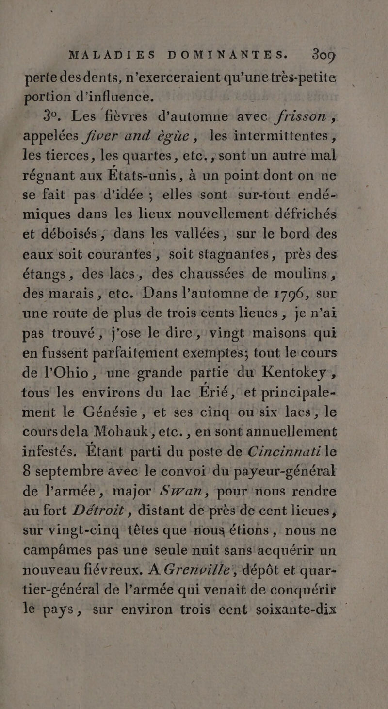 perte des dents, n’exerceraient qu’unetres-petite portion d'influence. 30. Les fièvres d'automne avec frisson, appelées fiver and ègüe, les intermittentes, les tierces, les quartes, etc. , sont un autre mal régnant aux États-unis, à un point dont on ne _se fait pas d'idée ; elles sont sur-tout endé- miques dans les lieux nouvellement défrichés et déboisés ,; dans les vallées, sur le bord des eaux soit courantes, soit stagnantes, près des étangs, des lacs, des chaussées de moulins, des marais , etc. Dans l’automne de 1796, sur “une route de plus de trois cents lieues , je n’aï pas trouvé, j'ose le dire, vingt maisons qui en fussent parfaitement exemptes; tout le cours de l'Ohio, une grande partie du Kentokey , tous les environs du lac Érié, et principale- ment le Génésie , et ses cinq ou six lacs, le cours dela Mohauk, etc. , en sont annuellement infestés. Étant parti du poste de Cincinnati le 8 septembre avec le convoi du payeur-général de l’armée, major Szxan, pour nous rendre au fort Détroit , distant de près de cent lieues, sur vingt-cinq têtes que nous étions, nous ne campâmes pas une seule nuit sans acquérir un nouveau fiévreux. À Grenville, dépôt et quar- tier-général de l’armée qui venait de conquérir lé pays, sur environ trois cent soixante-dix