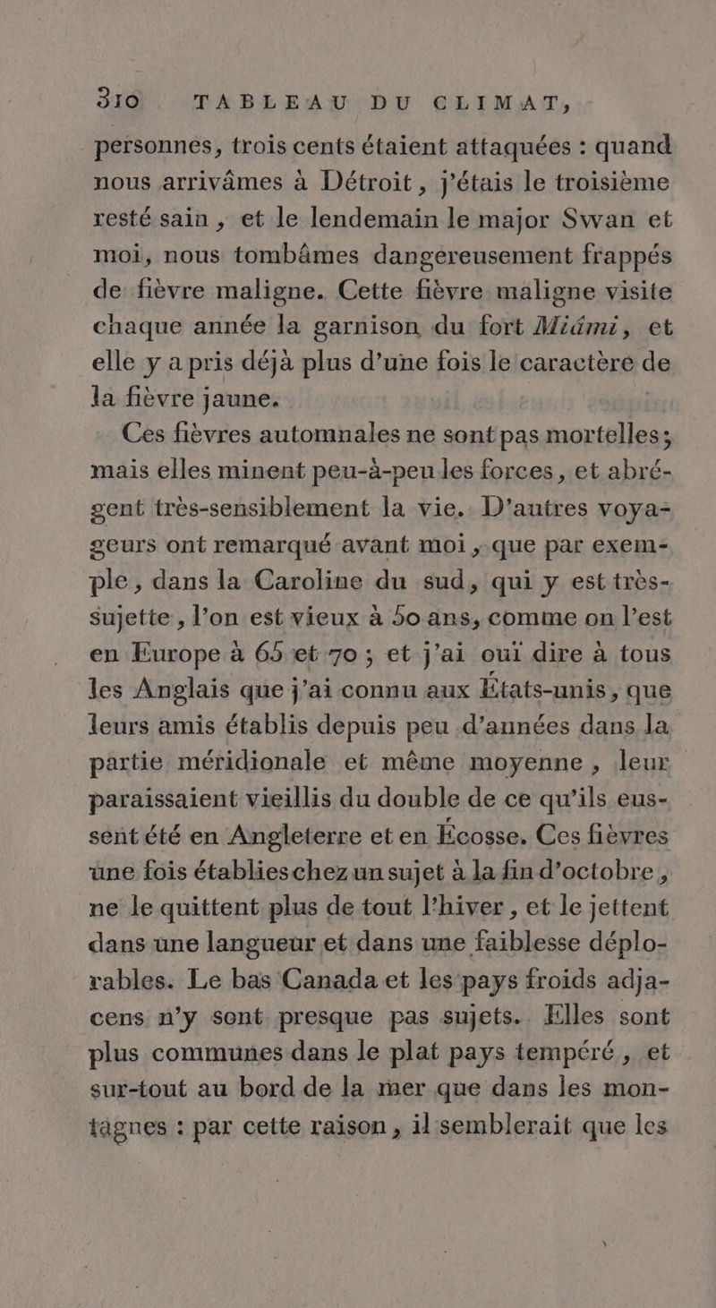 personnes, trois cents étaient attaquées : quand nous arrivâmes à Détroit, j'étais Le troisième resté sain , et le lendemain le major Swan et moi, nous tombâmes dangereusement frappés de fièvre maligne. Cette fièvre maligne visite chaque année la garnison du fort Midmi, et elle y a pris déjà plus d’une fois le caractère de la fièvre jaune. | Ces fièvres automnales ne sont pas mortelles; mais elles minent peu-à-peu les forces, et abré- gent très-sensiblement la vie. D'autres voya- geurs ont remarqué avant moi ,.que par exem- ple , dans la Caroline du sud, qui y est très- sujette , l’on est vieux à 5o ans, comme on l’est en Europe à 65 et 70 ; et j'ai oui dire à tous les Anglais que j'ai connu aux États-unis, que leurs amis établis depuis peu d'années dans la partie méridionale et même moyenne , leur paraissaient vieillis du double de ce qu’ils eus- sent été en Angleterre et en Écosse. Ces fièvres une fois établieschez un sujet à la fin d'octobre, ne le quittent plus de tout l’hiver , et le jettent dans une langueur et dans une faiblesse déplo- rables. Le bas Canada et les pays froids adja- cens n’y sont presque pas sujets. Elles sont plus communes dans le plat pays tempéré , et sur-tout au bord de la mer que dans les mon- tâgnes : par cette raison, il semblerait que les