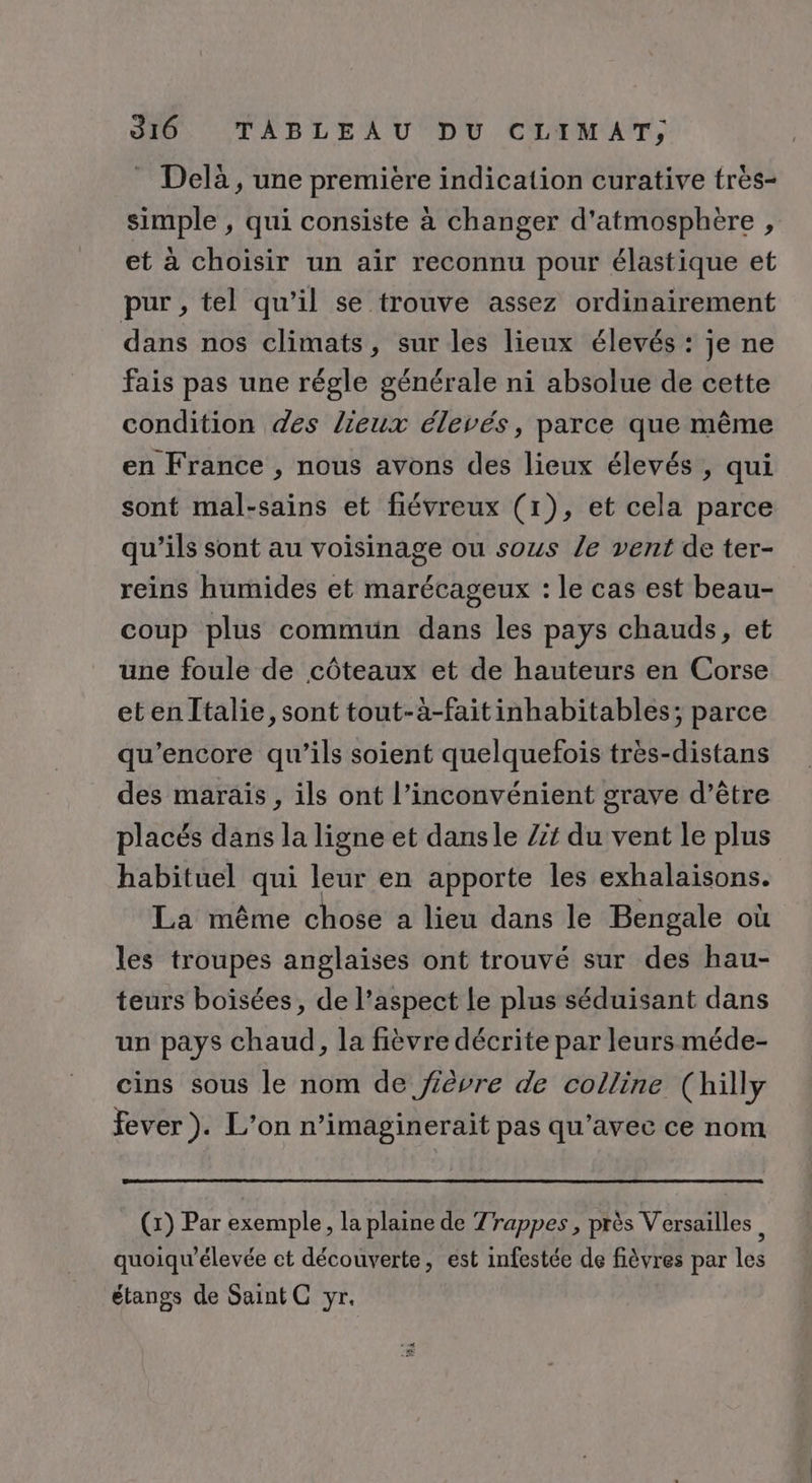 Delà, une premiére indication curative très- simple , qui consiste à changer d'atmosphère , et à choisir un air reconnu pour élastique et pur , tel qu’il se trouve assez ordinairement dans nos climats, sur les lieux élevés : je ne fais pas une régle générale ni absolue de cette condition des lieux élevés, parce que même en France , nous avons des lieux élevés , qui sont mal-sains et fiévreux (1), et cela parce qu’ils sont au voisinage ou sous le vent de ter- reins humides et marécageux : le cas est beau- coup plus commun dans les pays chauds, et une foule de côteaux et de hauteurs en Corse etenltalie, sont tout-à-faitinhabitables; parce qu’encore qu’ils soient quelquefois très-distans des marais, ils ont l’inconvénient grave d’être placés dans la ligne et dansle /z du vent le plus habituel qui leur en apporte les exhalaisons. La même chose a lieu dans le Bengale où les troupes anglaises ont trouvé sur des hau- teurs boisées, de l’aspect le plus séduisant dans un pays chaud, la fièvre décrite par leurs méde- cins sous le nom de fièvre de colline (hilly fever). L'on n’imaginerait pas qu'avec ce nom (x) Par exemple, la plaine de Zrappes, près Versailles, quoiqu’élevée et découverte, est infestée de fièvres par les étangs de Saint C yr.