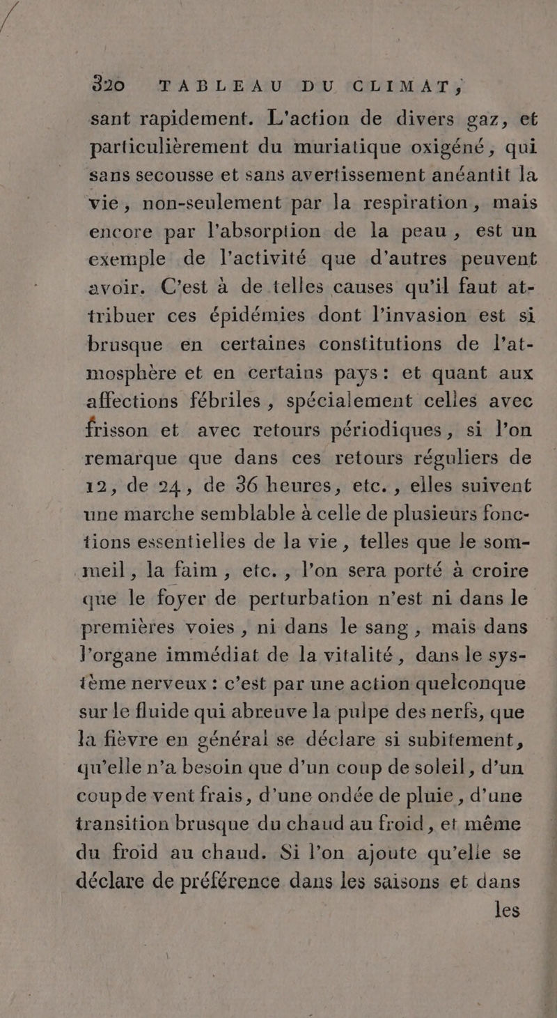 sant rapidement. L'action de divers gaz, et particulièrement du muriatique oxigéné, qui sans secousse et sans avertissement anéantit [a vie, non-seulement par la respiration, mais encore par l'absorption de la peau, est un exemple de l’activité que d'autres peuvent avoir. C’est à de telles causes qu’il faut at- tribuer ces épidémies dont l'invasion est si brusque en certaines constitutions de l’at- mosphère et en certains pays: et quant aux affections fébriles , spécialement celles avec frisson et avec retours périodiques, si l’on remarque que dans ces retours réguliers de 12, de 24, de 36 heures, etc. , elles suivent une marche semblable à celle de plusieurs fonc- tions essentielles de la vie, telles que le som- meil, la faim, etc. , l’on sera porté à croire que le foyer de perturbation n'est ni dans le premières voies , ni dans le sang , mais dans l'organe immédiat de la vitalité, dans le sys- ième nerveux : c’est par une action quelconque sur le fluide qui abreuve la pulpe des nerfs, que la fièvre en générai se déclare si subitement, qu’elle n’a besoin que d’un coup de soleil, d’un coup de vent frais, d’une ondée de pluie , d’une transition brusque du chaud au froid , et même du froid au chaud. Si l’on ajoute qu'elle se déclare de préférence dans les saisons et dans les