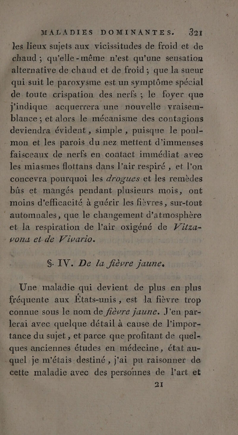 les lieux sujets aux vicissitudes de froid et de chaud ; qu’elle-même n’est qu’une sensation alternative de chaud et de froid ; que la sueur qui suit le paroxysme est un symptôme spécial de toute crispation des nerfs ; le foyer que j'indique acquerrera une nouvelle vraisem- blance ; et alors le mécanisme des contagions deviendra évident , simple , puisque le poul- mon et les parois du nez mettent d'immenses faisceaux de nerfs en contact immédiat avec les miasmes flottans dans l’air respiré , et l’on concevra pourquoi les drogues et les remèdes bûs et mangés pendant plusieurs mois, ont moins d'efficacité à guérir les fièvres, sur-tout automnales, que le changement d’atmosphère et la respiration de l’air oxigéné de Fitza- vonu et.de Vivario. | S: IV. De la Jièvre jaune. Une maladie qui devient de plus en plus fréquente aux États-unis, est Ja fièvre trop connue sous le nom de fièvre jaune. J'en par- lerai avec quelque détail à cause de l’impor- tance du sujet , et parce que profitant de quel- ques anciennes études en médecine, état au- quel je m'étais destiné , j'ai pu raisonner de cette maladie avec des personnes de l’art et 21