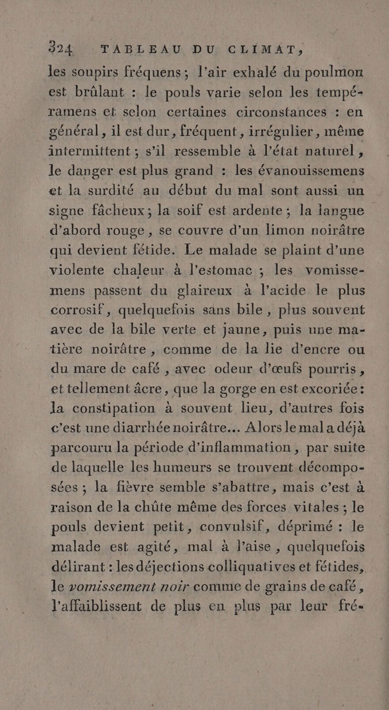 les soupirs fréquens; l’air exhalé du poulmon est brûlant : le pouls varie selon les tempé- ramens et selon certaines circonstances : en général, il est dur , fréquent , irrégulier, même intermittent ; s’il ressemble à l’état naturel, le danger est plus grand : les évanouissemens et la surdité au début du mal sont aussi un signe fâcheux; la soif est ardente; la langue d’abord rouge , se couvre d’un limon noirâtre qui devient fétide. Le malade se plaint d’une violente chaleur. à l’estomac ; les vomisse- mens passent du glaireux à l'acide le plus corrosif, quelquefois sans bile , plus souvent avec de la bile verte et jaune, puis une ma- tière noirâtre , comme de la lie d’encre ou du mare de café , avec odeur d’œufs pourris, et tellement âcre, que la gorge en est excoriée: la constipation à souvent lieu, d’autres fois c’est une diarrhée noirâtre... Alors le mal a déjà parcouru la période d’inflammation, par suite de laquelle les humeurs se trouvent décompo- sées ; la fièvre semble s’abattre, mais c’est à raison de la chûte même des forces vitales ; le pouls devient petit, convulsif, déprimé : le malade est agité, mal à laise , quelquefois délirant : lesdéjections colliquatives et fétides, le vomissement noir comme de grains de café, l’affaiblissent de plus en plus par leur fré-