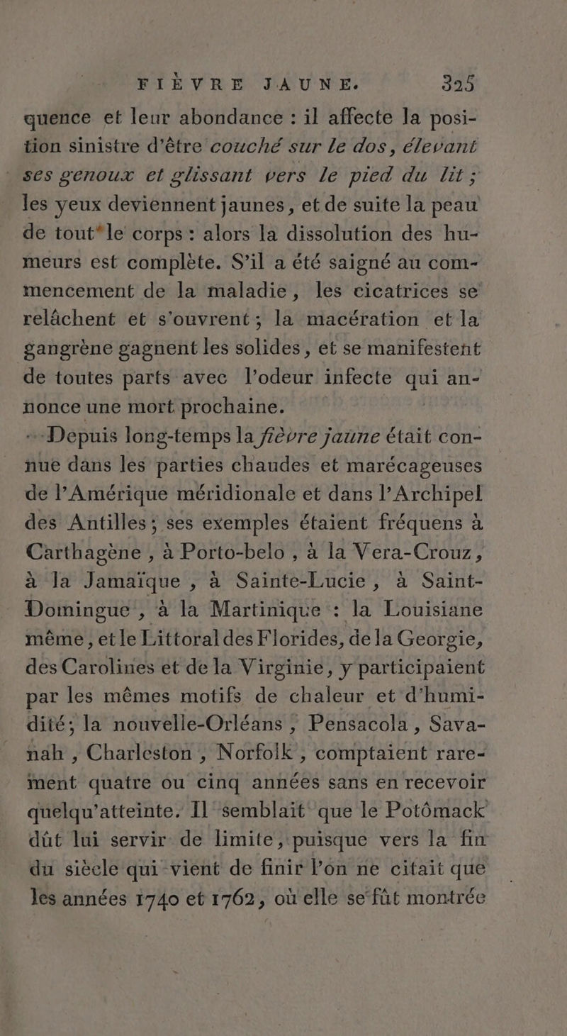 quence et leur abondance : il affecte la posi- tion sinistre d’être couché sur Le dos, élevant ses genoux et glissant vers Le pied du lit; les yeux deviennent jaunes, et de suite la peau de tout*le corps : alors la dissolution des hu- meurs est complète. S'il a été saigné au com- mencement de la maladie, les cicatrices se relächent et s'ouvrent ; la macération et la gangrène gagnent les solides, et se manifestent de toutes parts avec l'odeur infecte qui an- nonce une mort prochaine. Depuis long-temps la fèvre jaune était con- nue dans les parties chaudes et marécageuses de l'Amérique méridionale et dans l’Archipel des Antilles; ses exemples étaient fréquens à Carthagène , à Porto-belo , à la Vera-Crouz, à la Jamaïque , à Sainte-Lucie, à Saint- Domingue He la Martinique : la Louisiane même , et le Littoral des Florides, dela Georgie, des Carolines et de la Virginie, y participaient par les mêmes motifs de chaleur et d'humi- dité; la nouvelle-Orléans , Pensacola , Sava- nah , Charleston , Norfolk, comptaient rare- ment quatre ou cinq années sans en recevoir quelqu’atteinte. Il semblaït que le Potômack dût lui servir de limite, puisque vers la fin du sièele qui vient de finir Pon ne citait que les années 1740 et 1762, où elle se‘füt montrée