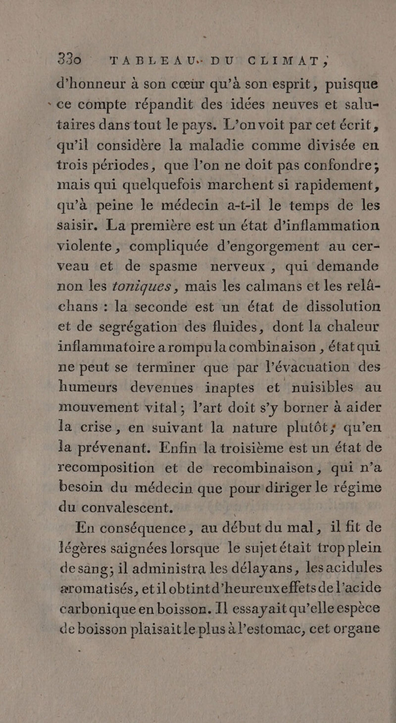 + - d'honneur à son cœur qu’à son esprit, puisque ce compte répandit des idées neuves et salu- taires dans tout le pays. L’on voit par cet écrit, qu’il considère la maladie comme divisée en trois périodes, que l’on ne doit pas confondre; mais qui quelquefois marchent si rapidement, qu’à peine le médecin a-t-il le temps de les saisir. La première est un état d’inflammation violente, compliquée d’engorgement au cer- veau et de spasme nerveux , qui demande non les foniques, mais les calmans et les relä- chans : la seconde est un état de dissolution et de segrégation des fluides, dont la chaleur inflammatoire arompu la combinaison , état qui ne peut se terminer que par l’évacuation des humeurs devenues inaptes et nuisibles au mouvement vital; l’art doit s’y borner à aider la crise, en suivant la nature plutôt; qu’en la prévenant. Enfin la troisième est un état de recomposition et de recombinaison, qui n’a besoin du médecin que pour'diriger le régime du convalescent. CAE En conséquence, au début du mal, il fit de légères saignées lorsque le sujetétait trop plein desang; il administra les délayans, lesacidules aromatisés, etilobtintd’heureuxeffetsde l’acide carbonique en boisson. Il essayaït qu’elle espèce de boisson plaisait le plus à l’estomac, cet organe