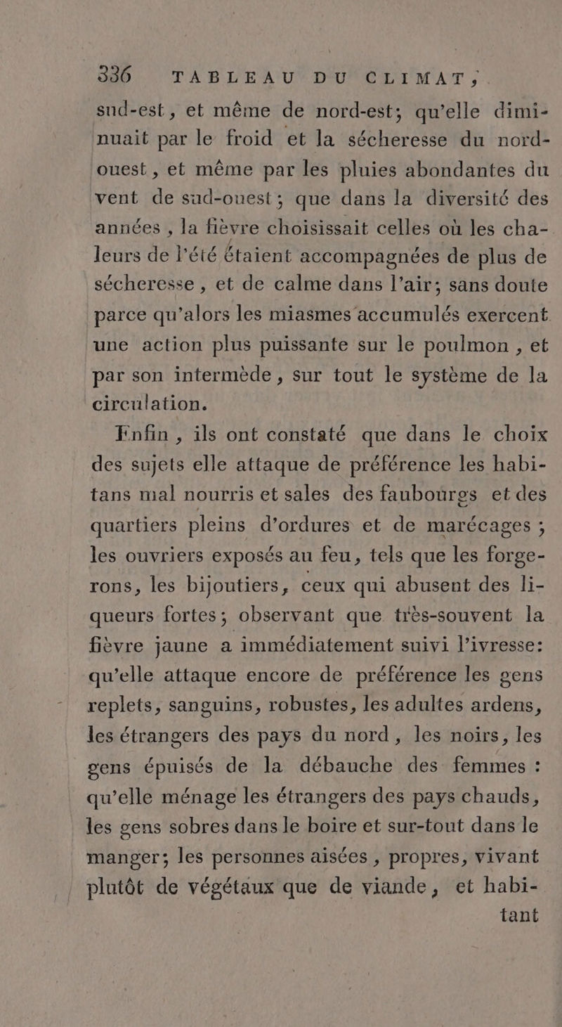 sud-est, et même de nord-est; qu’elle dimi- nuait par le froid et la sécheresse du nord- ouest, et même par les pluies abondantes du vent de sud-ouest; que dans la diversité des années , la fièvre choisissait celles où les cha- leurs de l'été Étaient accompagnées de plus de sécheresse , et de calme dans l’air; sans doute parce qu’alors les miasmes accumulés exercent. une action plus puissante sur le poulmon , et par son intermède, sur tout le système de la circulation. Enfin , ils ont constaté que dans le choix des sujets elle attaque de préférence les habi- tans mal nourris et sales des faubouürgs et des quartiers pleins d’ordures et de marécages ; les ouvriers exposés au feu, tels que les forge- rons, les bijoutiers, ceux qui abusent des li- queurs fortes; observant que très-souvent la fièvre jaune a immédiatement suivi l'ivresse: qu’elle attaque encore de préférence les gens replets, sanguins, robustes, les adultes ardens, les étrangers des pays du nord, les noirs, les sens épuisés de la débauche des femmes : qu’elle ménage les étrangers des pays chauds, les gens sobres dans le boire et sur-tout dans le manger; les personnes aisées , propres, vivant plutôt de végétaux que de viande, et habi- tant